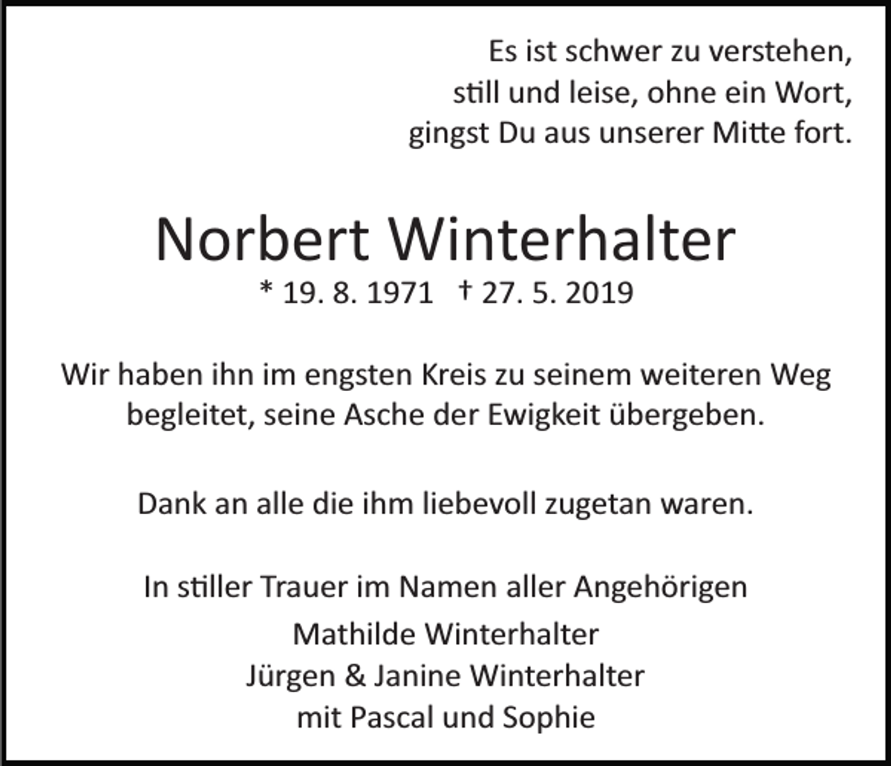 <p>Es ist schwer zu verstehen,<br />s�ll und leise, ohne ein Wort,<br />gingst Du aus unserer Mi�e fort.</p><p>Norbert Winterhalter<br />* 19. 8. 1971 † 27. 5. 2019<br />Wir haben ihn im engsten Kreis zu seinem weiteren Weg<br />begleitet, seine Asche der Ewigkeit übergeben.<br />Dank an alle die ihm liebevoll zugetan waren.<br />In s�ller Trauer im Namen aller Angehörigen<br />Mathilde Winterhalter<br />Jürgen &amp; Janine Winterhalter<br />mit Pascal und Sophie</p>