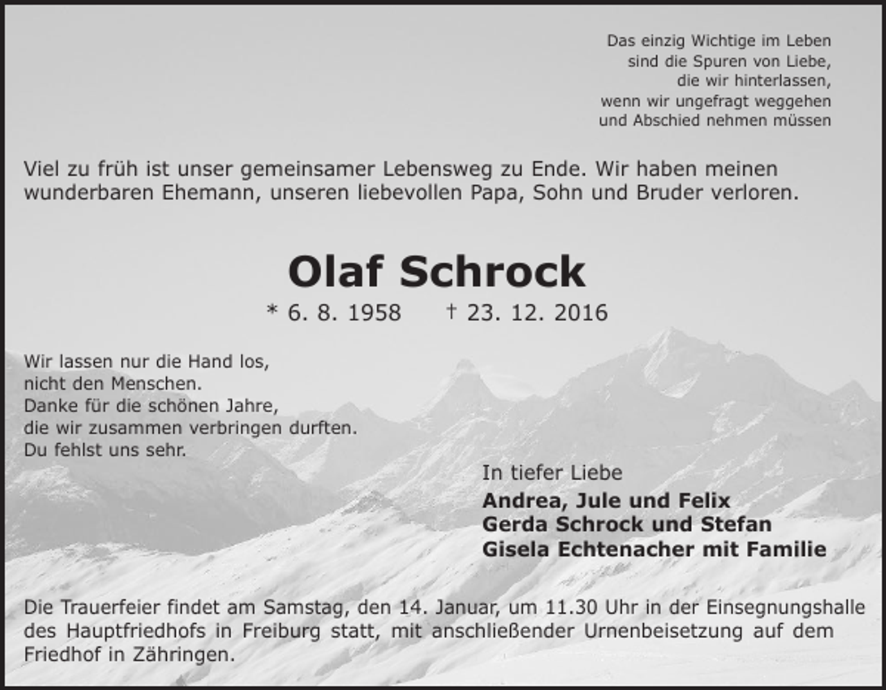 <p>Das einzig Wichtige im Leben<br />sind die Spuren von Liebe,<br />die wir hinterlassen,<br />wenn wir ungefragt weggehen<br />und Abschied nehmen müssen</p><p>Viel zu früh ist unser gemeinsamer Lebensweg zu Ende. Wir haben meinen<br />­wunderbaren E<br />­ hemann, unseren liebevollen Papa, Sohn und Bruder verloren.</p><p>Olaf Schrock</p><p>* 6. 8. 1958 † 23. 12. 2016<br />Wir lassen nur die Hand los,<br />nicht den Menschen.<br />Danke für die schönen Jahre,<br />die wir zusammen verbringen durften.<br />Du fehlst uns sehr.</p><p>In tiefer Liebe<br />Andrea, Jule und Felix<br />Gerda Schrock und Stefan<br />Gisela Echtenacher mit Familie</p><p>Die Trauerfeier findet am Samstag, den 14. Januar, um 11.30 Uhr in der Einsegnungshalle<br />des Hauptfriedhofs in Freiburg statt, mit anschließender Urnenbeisetzung auf dem<br />­Friedhof in Zähringen.</p>