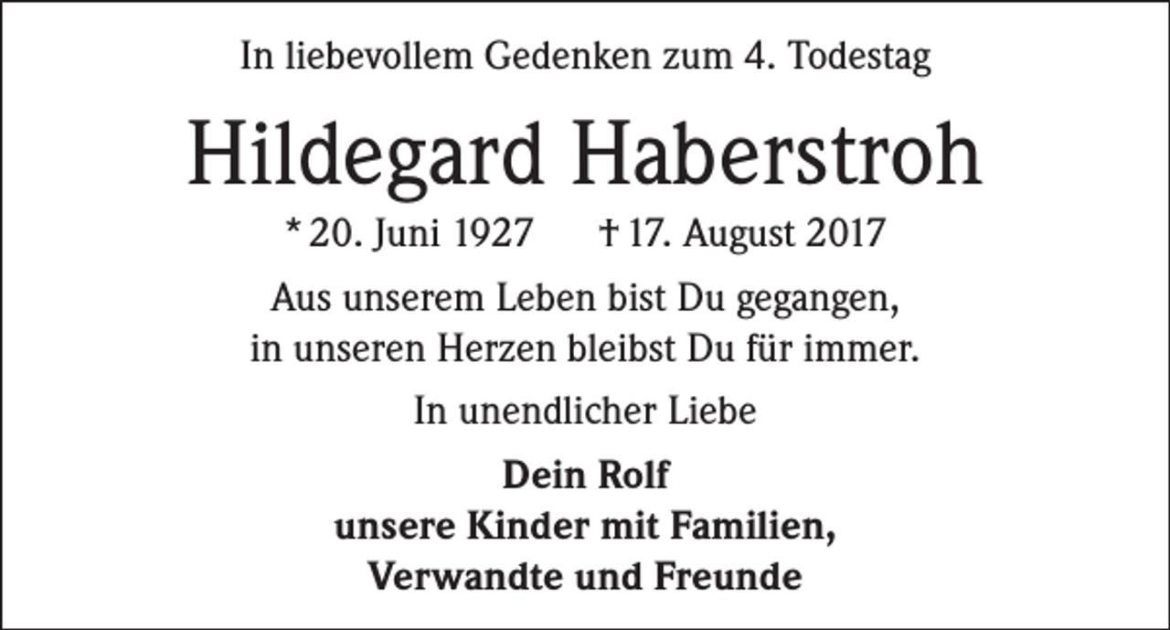 <p>In liebevollem Gedenken zum 4. Todestag</p><p>Hildegard Haberstroh<br />* 20. Juni 1927 † 17. August 2017<br />Aus unserem Leben bist Du gegangen,<br />in unseren Herzen bleibst Du für immer.<br />In unendlicher Liebe<br />Dein Rolf<br />unsere Kinder mit Familien,<br />Verwandte und Freunde</p>