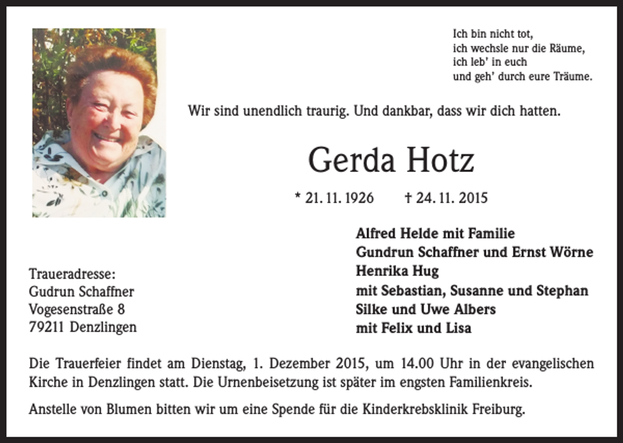 <p>Ich bin nicht tot,<br />ich wechsle nur die Räume,<br />ich leb’ in euch<br />und geh’ durch eure Träume.</p><p>Wir sind unendlich traurig. Und dankbar, dass wir dich hatten.</p><p>Gerda Hotz<br />* 21. 11. 1926 † 24. 11. 2015</p><p>Traueradresse:<br />Gudrun Schaffner<br />Vogesenstraße 8<br />79211 Denzlingen</p><p>Alfred Helde mit Familie<br />Gundrun Schaffner und Ernst Wörne<br />Henrika Hug<br />mit Sebastian, Susanne und Stephan<br />Silke und Uwe Albers<br />mit Felix und Lisa</p><p>Die Trauerfeier findet am Dienstag, 1. Dezember 2015, um 14.00 Uhr in der evangelischen<br />Kirche in Denzlingen statt. Die Urnenbeisetzung ist später im engsten Familienkreis.<br />Anstelle von Blumen bitten wir um eine Spende für die Kinderkrebsklinik Freiburg.</p>