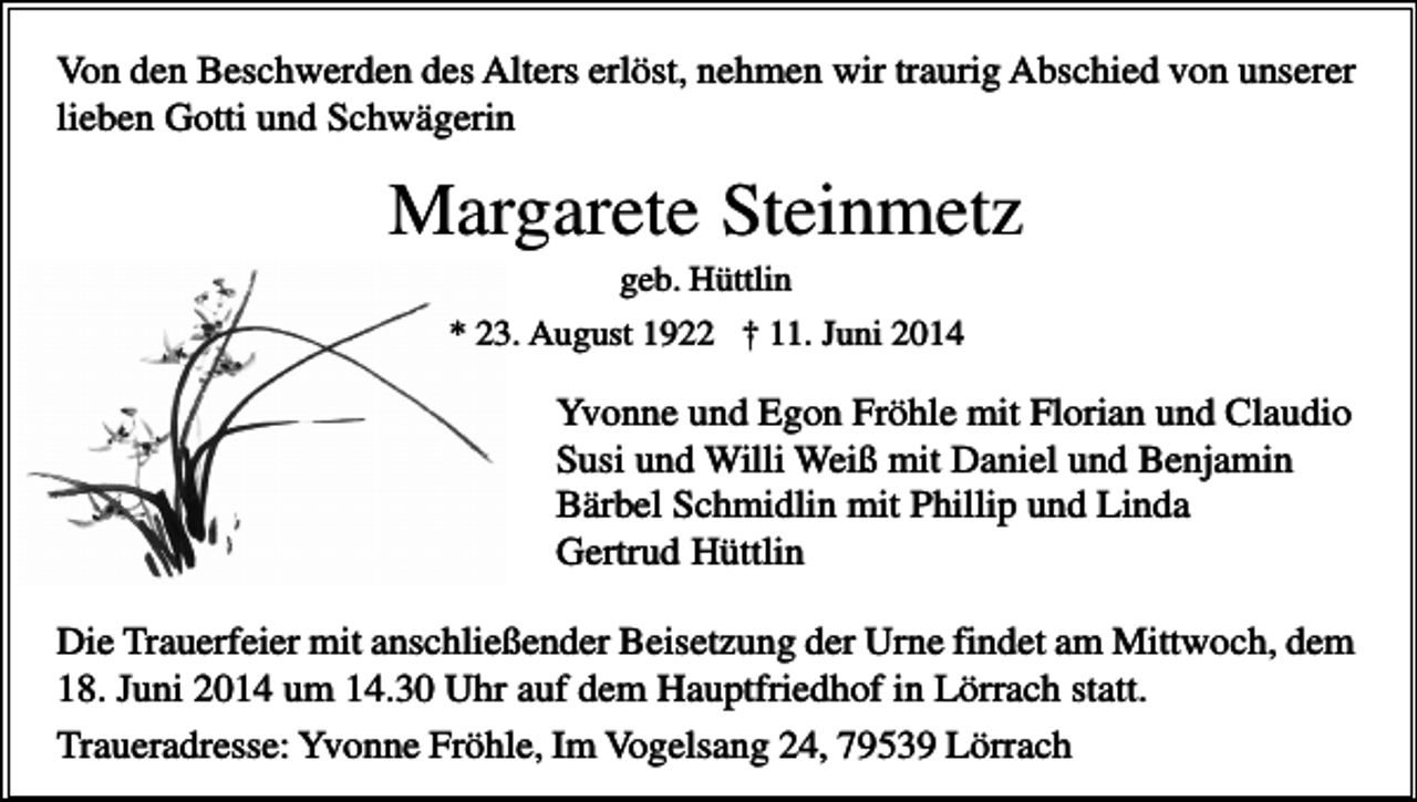<p>Von den Beschwerden des Alters erlöst, nehmen wir traurig Abschied von unserer<br />lieben Gotti und Schwägerin</p><p>Margarete Steinmetz<br />geb. Hüttlin<br />* 23. August 1922 † 11. Juni 2014</p><p>Yvonne und Egon Fröhle mit Florian und Claudio<br />Susi und Willi Weiß mit Daniel und Benjamin<br />Bärbel Schmidlin mit Phillip und Linda<br />Gertrud Hüttlin<br />Die Trauerfeier mit anschließender Beisetzung der Urne findet am Mittwoch, dem<br />18. Juni 2014 um 14.30 Uhr auf dem Hauptfriedhof in Lörrach statt.<br />Traueradresse: Yvonne Fröhle, Im Vogelsang 24, 79539 Lörrach</p>