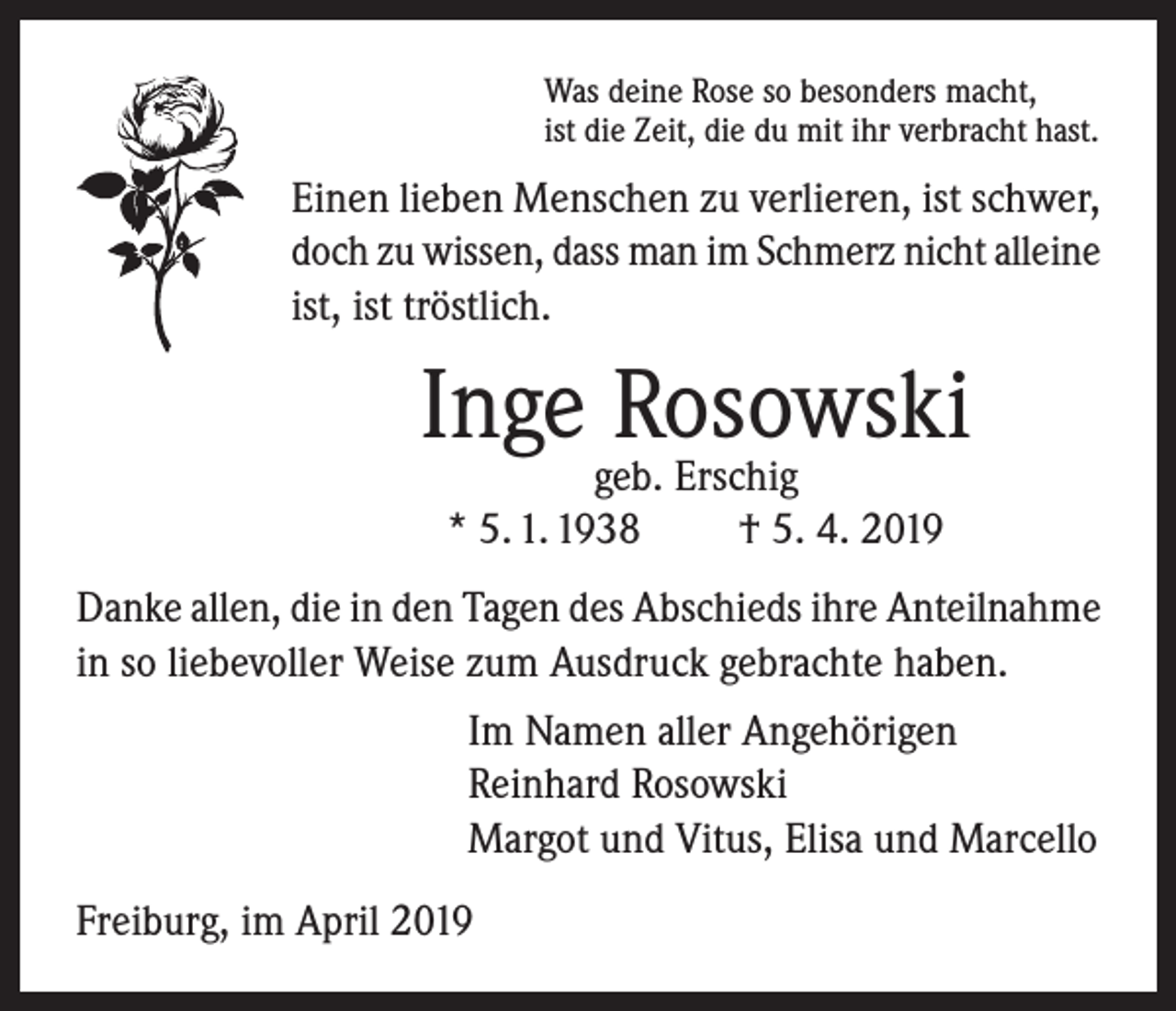 <p>Was deine Rose so besonders macht,<br />ist die Zeit, die du mit ihr verbracht hast.</p><p>Einen lieben Menschen zu verlieren, ist schwer,<br />doch zu wissen, dass man im Schmerz nicht alleine<br />ist, ist tröstlich.</p><p>Inge Rosowski<br />geb. Erschig<br />* 5. 1. 1938<br />† 5. 4. 2019</p><p>Danke allen, die in den Tagen des Abschieds ihre Anteilnahme<br />in so liebevoller Weise zum Ausdruck gebrachte haben.<br />Im Namen aller Angehörigen<br />Reinhard Rosowski<br />Margot und Vitus, Elisa und Marcello<br />Freiburg, im April 2019</p>
