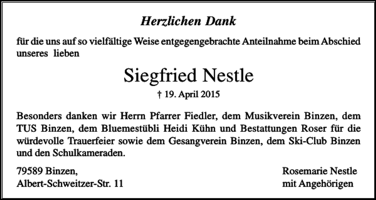 <p>Herzlichen Dank<br />für die uns auf so vielfältige Weise entgegengebrachte Anteilnahme beim Abschied<br />unseres lieben</p><p>Siegfried Nestle<br />† 19. April 2015</p><p>Besonders danken wir Herrn Pfarrer Fiedler, dem Musikverein Binzen, dem<br />TUS Binzen, dem Bluemestübli Heidi Kühn und Bestattungen Roser für die<br />würdevolle Trauerfeier sowie dem Gesangverein Binzen, dem Ski-Club Binzen<br />und den Schulkameraden.<br />79589 Binzen,<br />Albert-Schweitzer-Str. 11</p><p>Rosemarie Nestle<br />mit Angehörigen</p>
