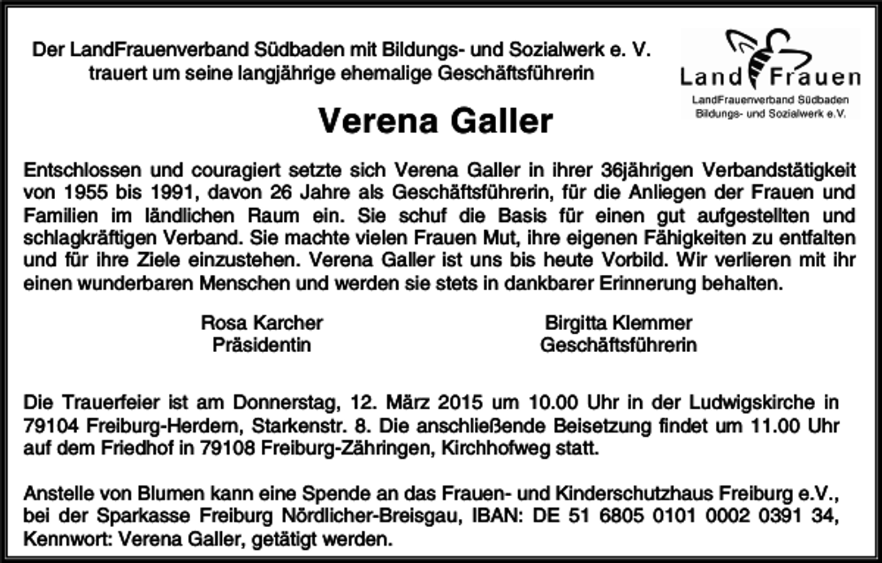 <p>Der LandFrauenverband Südbaden mit Bildungs- und Sozialwerk e. V.<br />trauert um seine langjährige ehemalige Geschäftsführerin</p><p>Verena Galler<br />Entschlossen und couragiert setzte sich Verena Galler in ihrer 36jährigen Verbandstätigkeit<br />von 1955 bis 1991, davon 26 Jahre als Geschäftsführerin, für die Anliegen der Frauen und<br />Familien im ländlichen Raum ein. Sie schuf die Basis für einen gut aufgestellten und<br />schlagkräftigen Verband. Sie machte vielen Frauen Mut, ihre eigenen Fähigkeiten zu entfalten<br />und für ihre Ziele einzustehen. Verena Galler ist uns bis heute Vorbild. Wir verlieren mit ihr<br />einen wunderbaren Menschen und werden sie stets in dankbarer Erinnerung behalten.<br />Rosa Karcher<br />Präsidentin</p><p>Birgitta Klemmer<br />Geschäftsführerin</p><p>Die Trauerfeier ist am Donnerstag, 12. März 2015 um 10.00 Uhr in der Ludwigskirche in<br />79104 Freiburg-Herdern, Starkenstr. 8. Die anschließende Beisetzung findet um 11.00 Uhr<br />auf dem Friedhof in 79108 Freiburg-Zähringen, Kirchhofweg statt.<br />Anstelle von Blumen kann eine Spende an das Frauen- und Kinderschutzhaus Freiburg e.V.,<br />bei der Sparkasse Freiburg Nördlicher-Breisgau, IBAN: DE 51 6805 0101 0002 0391 34,<br />Kennwort: Verena Galler, getätigt werden.</p>