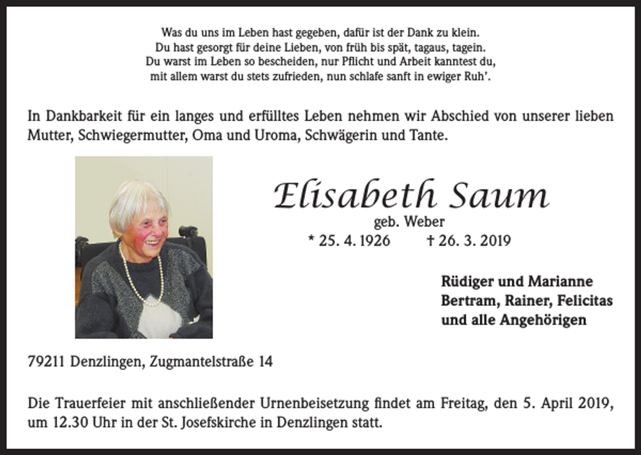 <p>Was du uns im Leben hast gegeben, dafür ist der Dank zu klein.<br />Du hast gesorgt für deine Lieben, von früh bis spät, tagaus, tagein.<br />Du warst im Leben so bescheiden, nur Pflicht und Arbeit kanntest du,<br />mit allem warst du stets zufrieden, nun schlafe sanft in ewiger Ruh’.</p><p>In Dankbarkeit für ein langes und erfülltes Leben nehmen wir Abschied von unserer lieben<br />Mutter, Schwiegermutter, Oma und Uroma, Schwägerin und Tante.</p><p>Elisabeth Saum<br />geb. Weber<br />* 25. 4. 1926<br />† 26. 3. 2019</p><p>Rüdiger und Marianne<br />Bertram, Rainer, Felicitas<br />und alle Angehörigen<br />79211 Denzlingen, Zugmantelstraße 14<br />Die Trauerfeier mit anschließender Urnenbeisetzung findet am Freitag, den 5. April 2019,<br />um 12.30 Uhr in der St. Josefskirche in Denzlingen statt.</p>