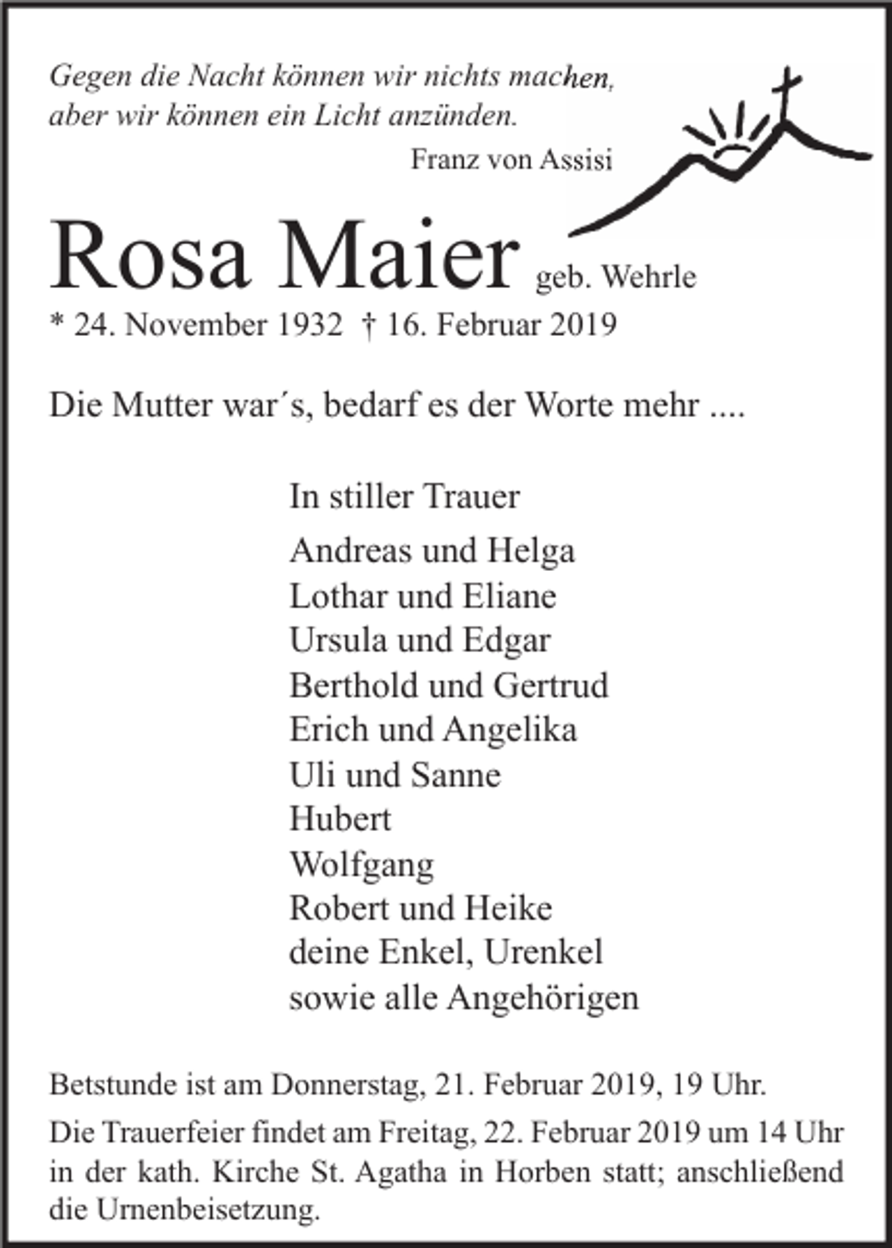 <p>Gegen die Nacht können wir nichts machen,<br />aber wir können ein Licht anzünden.<br />Franz von Assisi</p><p>Rosa Maier</p><p>geb. Wehrle<br />* 24. November 1932 † 16. Februar 2019</p><p>Die Mutter war´s, bedarf es der Worte mehr ....<br />In stiller Trauer<br />Andreas und Helga<br />Lothar und Eliane<br />Ursula und Edgar<br />Berthold und Gertrud<br />Erich und Angelika<br />Uli und Sanne<br />Hubert<br />Wolfgang<br />Robert und Heike<br />deine Enkel, Urenkel<br />sowie alle Angehörigen<br />Betstunde ist am Donnerstag, 21. Februar 2019, 19 Uhr.<br />Die Trauerfeier findet am Freitag, 22. Februar 2019 um 14 Uhr<br />in der kath. Kirche St. Agatha in Horben statt; anschließend<br />die Urnenbeisetzung.</p>