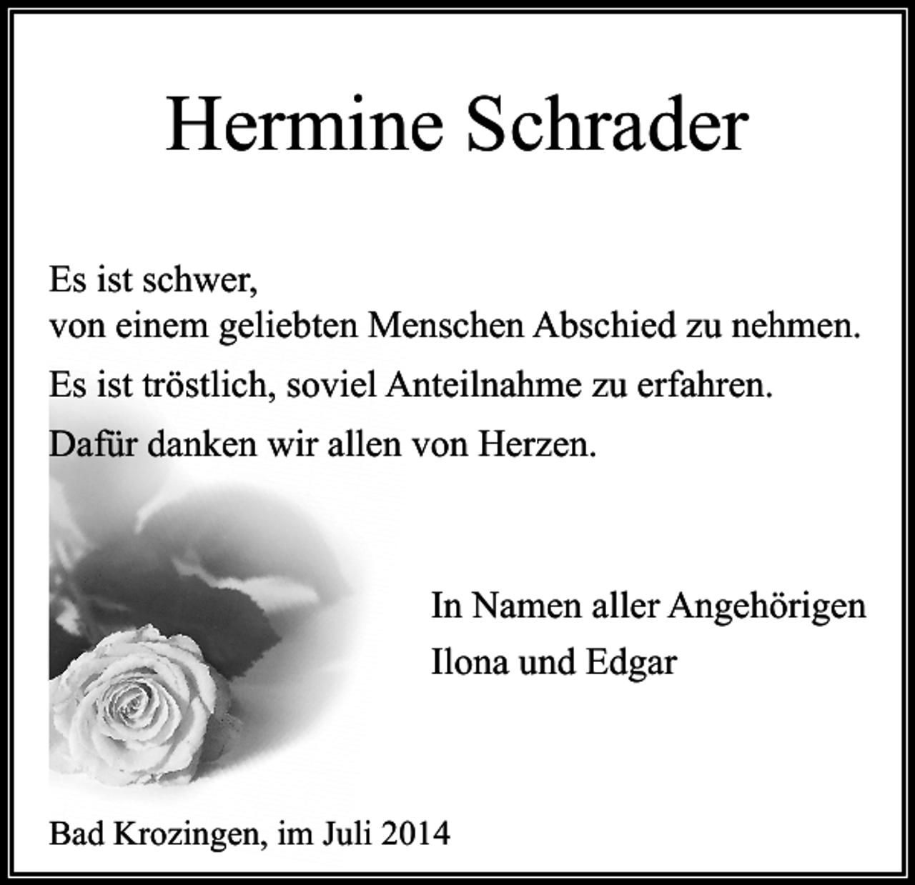 <p>Hermine Schrader<br />Es ist schwer,<br />von einem geliebten Menschen Abschied zu nehmen.<br />Es ist tröstlich, soviel Anteilnahme zu erfahren.<br />Dafür danken wir allen von Herzen.</p><p>In Namen aller Angehörigen<br />Ilona und Edgar</p><p>Bad Krozingen, im Juli 2014</p>