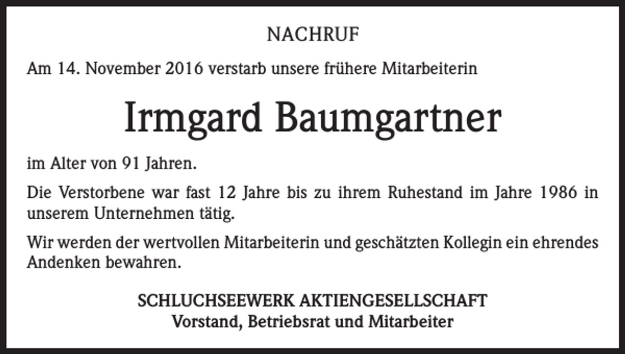 <p>NACHRUF<br />Am 14. November 2016 verstarb unsere frühere Mitarbeiterin</p><p>Irmgard Baumgartner<br />im Alter von 91 Jahren.<br />Die Verstorbene war fast 12 Jahre bis zu ihrem Ruhestand im Jahre 1986 in<br />unserem Unternehmen tätig.<br />Wir werden der wertvollen Mitarbeiterin und geschätzten Kollegin ein ehrendes<br />Andenken bewahren.<br />SCHLUCHSEEWERK AKTIENGESELLSCHAFT<br />Vorstand, Betriebsrat und Mitarbeiter</p>