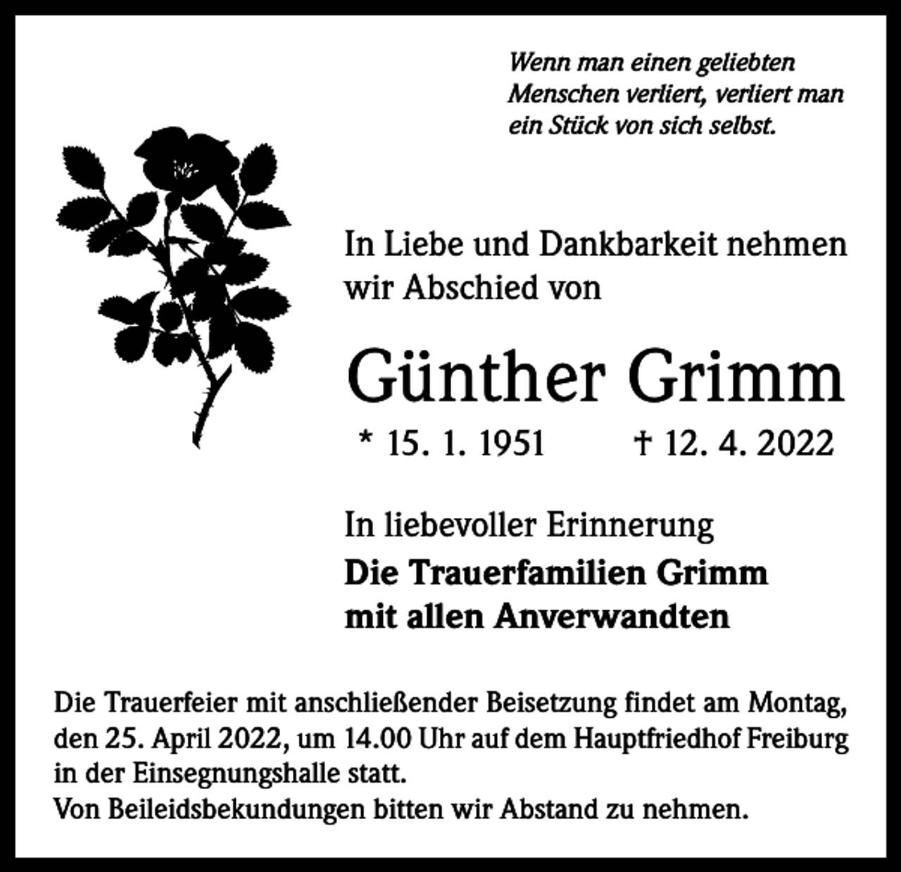 <p>Wenn man einen geliebten<br />Menschen verliert, verliert man<br />ein Stück von sich selbst.</p><p>In Liebe und Dankbarkeit nehmen<br />wir Abschied von</p><p>Günther Grimm<br />* 15. 1. 1951</p><p>† 12. 4. 2022</p><p>In liebevoller Erinnerung<br />Die Trauerfamilien Grimm<br />mit allen Anverwandten<br />Die Trauerfeier mit anschließender Beisetzung findet am Montag,<br />den 25. April 2022, um 14.00 Uhr auf dem ­Hauptfriedhof Freiburg<br />in der Einsegnungshalle statt.<br />Von Beileidsbekundungen bitten wir Abstand zu nehmen.</p>