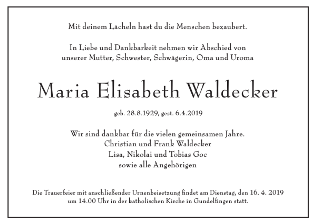 <p>Mit deinem Lächeln hast du die Menschen bezaubert.<br />In Liebe und Dankbarkeit nehmen wir Abschied von<br />unserer Mutter, Schwester, Schwägerin, Oma und Uroma</p><p>Maria Elisabeth Waldecker<br />geb. 28.8.1929, gest. 6.4.2019</p><p>Wir sind dankbar für die vielen gemeinsamen Jahre.<br />Christian und Frank Waldecker<br />Lisa, Nikolai und Tobias Goc<br />sowie alle Angehörigen<br />Die Trauerfeier mit anschließender Urnenbeisetzung findet am Dienstag, den 16. 4. 2019<br />um 14.00 Uhr in der katholischen Kirche in Gundelfingen statt.</p>