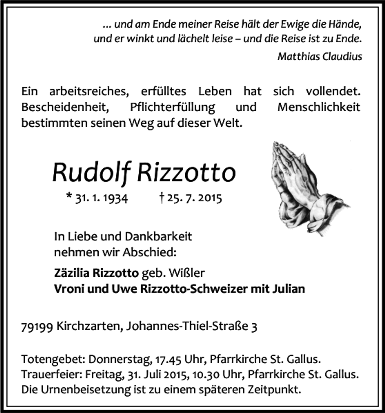<p>... und am Ende meiner Reise hält der Ewige die Hände,<br />und er winkt und lächelt leise – und die Reise ist zu Ende.<br />Matthias Claudius</p><p>Ein arbeitsreiches, erfülltes Leben hat sich vollendet.<br />Bescheidenheit,<br />Pflichterfüllung<br />und<br />Menschlichkeit<br />bestimmten seinen Weg auf dieser Welt.</p><p>Rudolf Rizzotto<br />* 31. 1. 1934</p><p>† 25. 7. 2015</p><p>In Liebe und Dankbarkeit<br />nehmen wir Abschied:<br />Zäzilia Rizzotto geb. Wißler<br />Vroni und Uwe Rizzotto-Schweizer mit Julian<br />79199 Kirchzarten, Johannes-Thiel-Straße 3<br />Totengebet: Donnerstag, 17.45 Uhr, Pfarrkirche St. Gallus.<br />Trauerfeier: Freitag, 31. Juli 2015, 10.30 Uhr, Pfarrkirche St. Gallus.<br />Die Urnenbeisetzung ist zu einem späteren Zeitpunkt.</p>