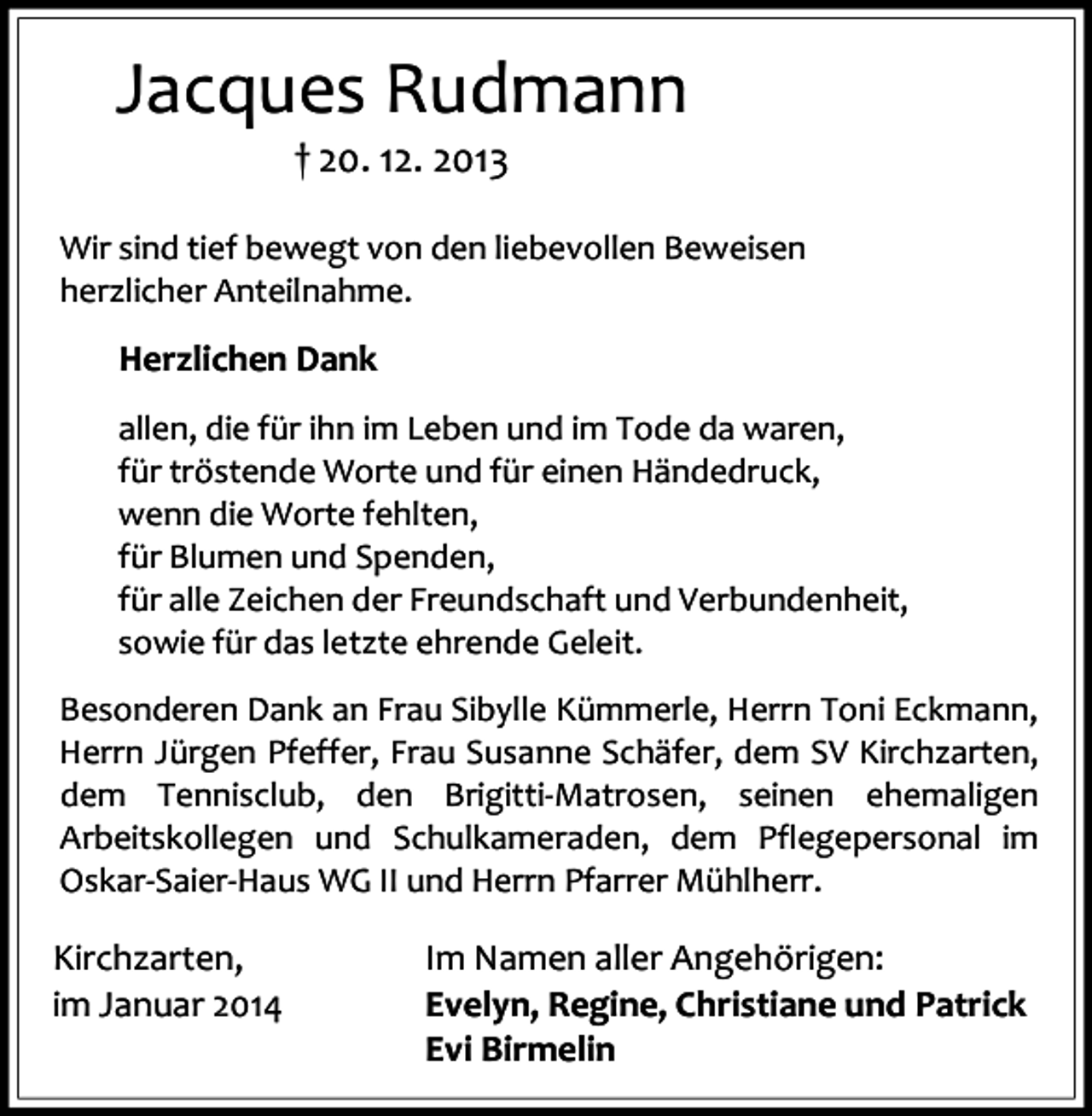 <p>Jacques Rudmann<br />† 20. 12. 2013</p><p>Wir sind tief bewegt von den liebevollen Beweisen<br />herzlicher Anteilnahme.</p><p>Herzlichen Dank<br />allen, die für ihn im Leben und im Tode da waren,<br />für tröstende Worte und für einen Händedruck,<br />wenn die Worte fehlten,<br />für Blumen und Spenden,<br />für alle Zeichen der Freundschaft und Verbundenheit,<br />sowie für das letzte ehrende Geleit.<br />Besonderen Dank an Frau Sibylle Kümmerle, Herrn Toni Eckmann,<br />Herrn Jürgen Pfeffer, Frau Susanne Schäfer, dem SV Kirchzarten,<br />dem Tennisclub, den Brigitti-Matrosen, seinen ehemaligen<br />Arbeitskollegen und Schulkameraden, dem Pflegepersonal im<br />Oskar-Saier-Haus WG II und Herrn Pfarrer Mühlherr.</p><p>Kirchzarten,<br />im Januar 2014</p><p>Im Namen aller Angehörigen:<br />Evelyn, Regine, Christiane und Patrick<br />Evi Birmelin</p>