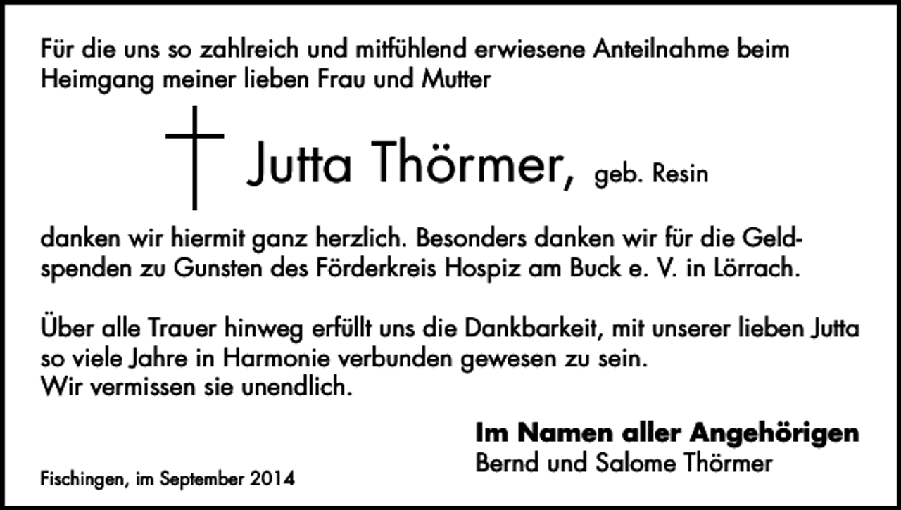 <p>Für die uns so zahlreich und mitfühlend erwiesene Anteilnahme beim<br />Heimgang meiner lieben Frau und Mutter</p><p>Jutta Thörmer,</p><p>geb. Resin</p><p>danken wir hiermit ganz herzlich. Besonders danken wir für die Geldspenden zu Gunsten des Förderkreis Hospiz am Buck e. V. in Lörrach.<br />Über alle Trauer hinweg erfüllt uns die Dankbarkeit, mit unserer lieben Jutta<br />so viele Jahre in Harmonie verbunden gewesen zu sein.<br />Wir vermissen sie unendlich.</p><p>Fischingen, im September 2014</p><p>Im Namen aller Angehörigen<br />Bernd und Salome Thörmer</p>