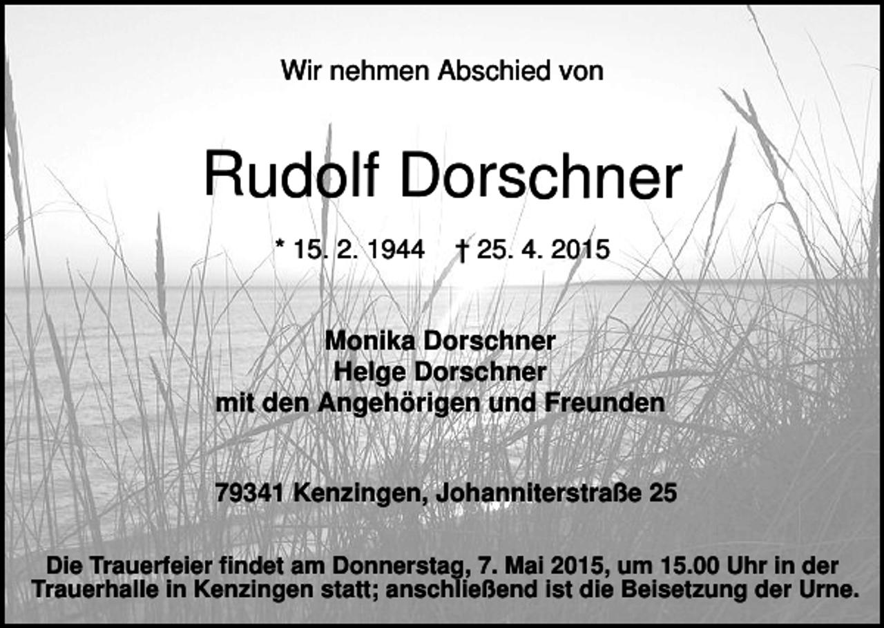<p>Wir nehmen Abschied von</p><p>Rudolf Dorschner<br />* 15. 2. 1944</p><p>† 25. 4. 2015</p><p>Monika Dorschner<br />Helge Dorschner<br />mit den Angehörigen und Freunden<br />79341 Kenzingen, Johanniterstraße 25<br />Die Trauerfeier findet am Donnerstag, 7. Mai 2015, um 15.00 Uhr in der<br />Trauerhalle in Kenzingen statt; anschließend ist die Beisetzung der Urne.</p>