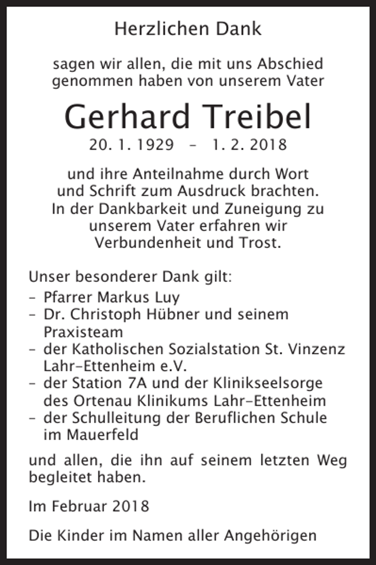 <p>Herzlichen Dank<br />sagen wir allen, die mit uns Abschied<br />genommen haben von unserem Vater</p><p>Gerhard Treibel<br />20. 1. 1929 – 1. 2. 2018</p><p>und ihre Anteilnahme durch Wort<br />und Schrift zum Ausdruck brachten.<br />In der Dankbarkeit und Zuneigung zu<br />unserem Vater erfahren wir<br />Verbundenheit und Trost.<br />Unser besonderer Dank gilt:<br />– Pfarrer Markus Luy<br />– Dr. Christoph Hübner und seinem<br />­Praxisteam<br />der Katholischen Sozialstation St. Vinzenz<br />–<br />Lahr-Ettenheim e.V.<br />– der Station 7A und der Klinikseelsorge<br />des Ortenau Klinikums Lahr-Ettenheim<br />– der Schulleitung der Beruflichen Schule<br />im Mauerfeld<br />und allen, die ihn auf seinem letzten Weg<br />­begleitet haben.<br />Im Februar 2018<br />Die Kinder im Namen aller Angehörigen</p>
