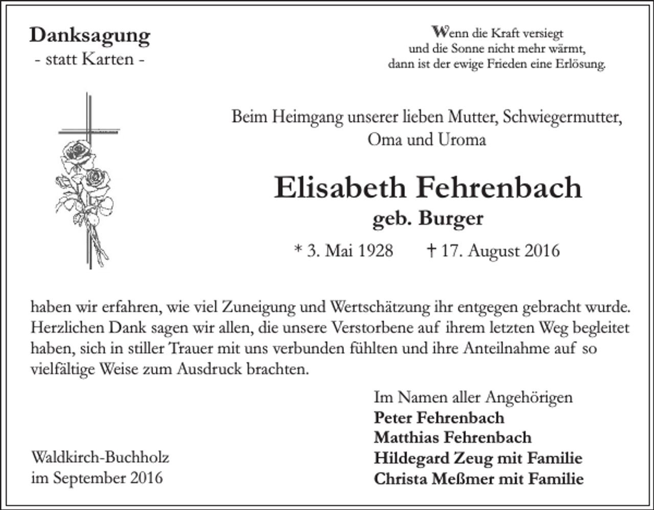 <p>Danksagung<br />- statt Karten -</p><p>Wenn die Kraft versiegt<br />und die Sonne nicht mehr wärmt,<br />dann ist der ewige Frieden eine Erlösung.</p><p>Beim Heimgang unserer lieben Mutter, Schwiegermutter,<br />Oma und Uroma</p><p>Elisabeth Fehrenbach<br />geb. Burger</p><p>* 3. Mai 1928</p><p>17. August 2016</p><p>haben wir erfahren, wie viel Zuneigung und Wertschätzung ihr entgegen gebracht wurde.<br />Herzlichen Dank sagen wir allen, die unsere Verstorbene auf ihrem letzten Weg begleitet<br />haben, sich in stiller Trauer mit uns verbunden fühlten und ihre Anteilnahme auf so<br />vielfältige Weise zum Ausdruck brachten.</p><p>Waldkirch-Buchholz<br />im September 2016</p><p>Im Namen aller Angehörigen<br />Peter Fehrenbach<br />Matthias Fehrenbach<br />Hildegard Zeug mit Familie<br />Christa Meßmer mit Familie</p>