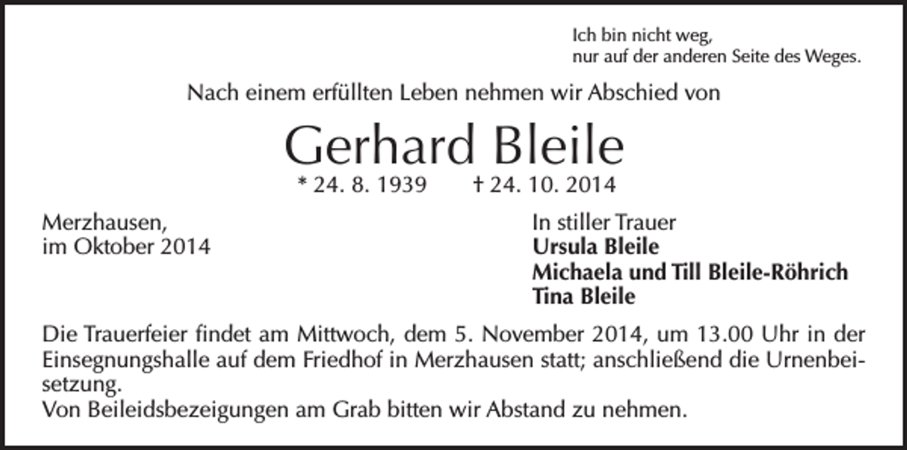 <p>Ich bin nicht weg,<br />nur auf der anderen Seite des Weges.</p><p>Nach einem erfüllten Leben nehmen wir Abschied von</p><p>Gerhard Bleile<br />* 24. 8. 1939 † 24. 10. 2014</p><p>Merzhausen, In stiller Trauer<br />im Oktober 2014<br />Ursula Bleile<br />Michaela und Till Bleile-Röhrich<br />Tina Bleile<br />Die Trauerfeier findet am Mittwoch, dem 5. November 2014, um 13.00 Uhr in der<br />Einsegnungshalle auf dem Friedhof in Merzhausen statt; anschließend die Urnenbeisetzung.<br />Von Beileidsbezeigungen am Grab bitten wir Abstand zu nehmen.</p>
