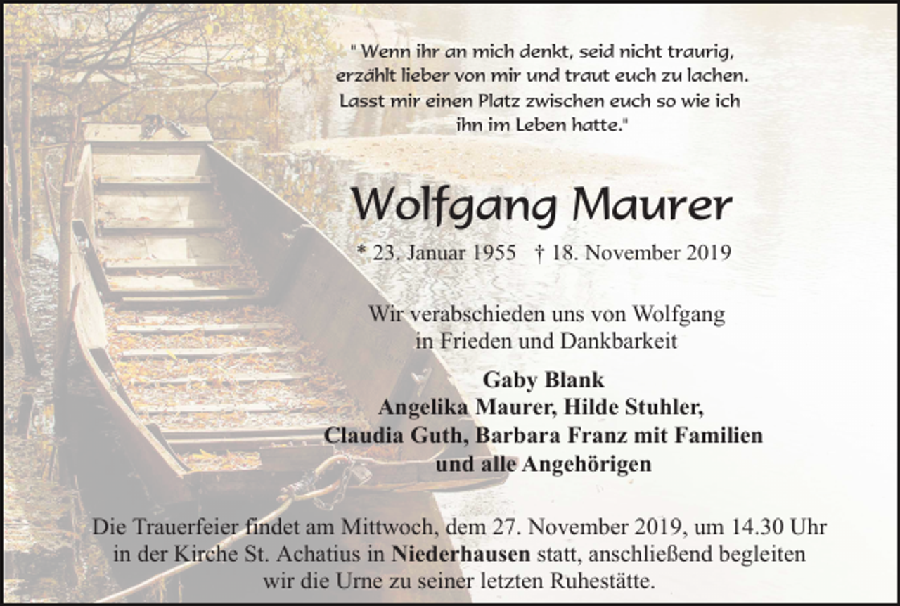 <p>" Wenn ihr an mich denkt, seid nicht traurig,<br />erzählt lieber von mir und traut euch zu lachen.<br />Lasst mir einen Platz zwischen euch so wie ich<br />ihn im Leben hatte."</p><p>Wolfgang Maurer<br />* 23. Januar 1955 † 18. November 2019</p><p>Wir verabschieden uns von Wolfgang<br />in Frieden und Dankbarkeit<br />Gaby Blank<br />Angelika Maurer, Hilde Stuhler,<br />Claudia Guth, Barbara Franz mit Familien<br />und alle Angehörigen<br />Die Trauerfeier findet am Mittwoch, dem 27. November 2019, um 14.30 Uhr<br />in der Kirche St. Achatius in Niederhausen statt, anschließend begleiten<br />wir die Urne zu seiner letzten Ruhestätte.</p>