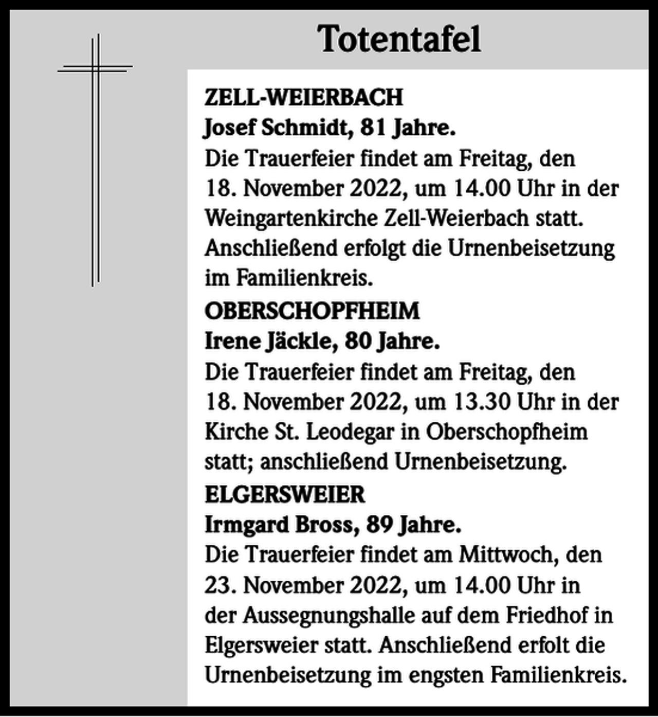 <p>Totentafel<br />Totentafel<br />ZELL-WEIERBACH<br />Josef Schmidt, 81 Jahre.<br />Die Trauerfeier findet am Freitag, den<br />18. November 2022, um 14.00 Uhr in der<br />Weingartenkirche Zell-Weierbach statt.<br />Anschließend erfolgt die Urnenbeisetzung<br />im Familienkreis.<br />OBERSCHOPFHEIM<br />Irene Jäckle, 80 Jahre.<br />Die Trauerfeier findet am Freitag, den<br />18. November 2022, um 13.30 Uhr in der<br />Kirche St. Leodegar in Oberschopfheim<br />statt; anschließend Urnenbeisetzung.<br />ELGERSWEIER<br />Irmgard Bross, 89 Jahre.<br />Die Trauerfeier findet am Mittwoch, den<br />23. November 2022, um 14.00 Uhr in<br />der Aussegnungshalle auf dem Friedhof in<br />Elgersweier statt. Anschließend erfolt die<br />Urnenbeisetzung im engsten Familienkreis.</p>