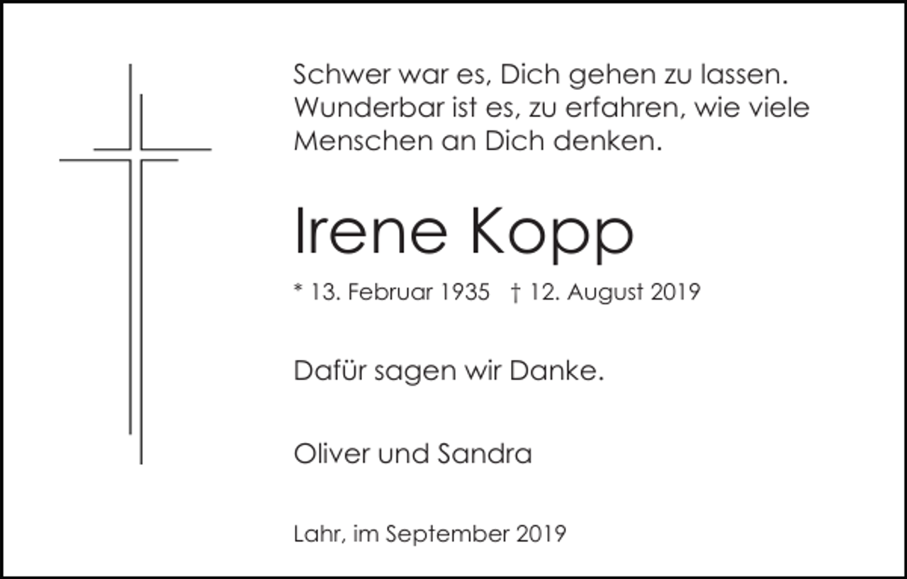 <p>Schwer war es, Dich gehen zu lassen.<br />Wunderbar ist es, zu erfahren, wie viele<br />Menschen an Dich denken.</p><p>Irene Kopp<br />* 13. Februar 1935 † 12. August 2019</p><p>Dafür sagen wir Danke.<br />Oliver und Sandra<br />Lahr, im September 2019</p>