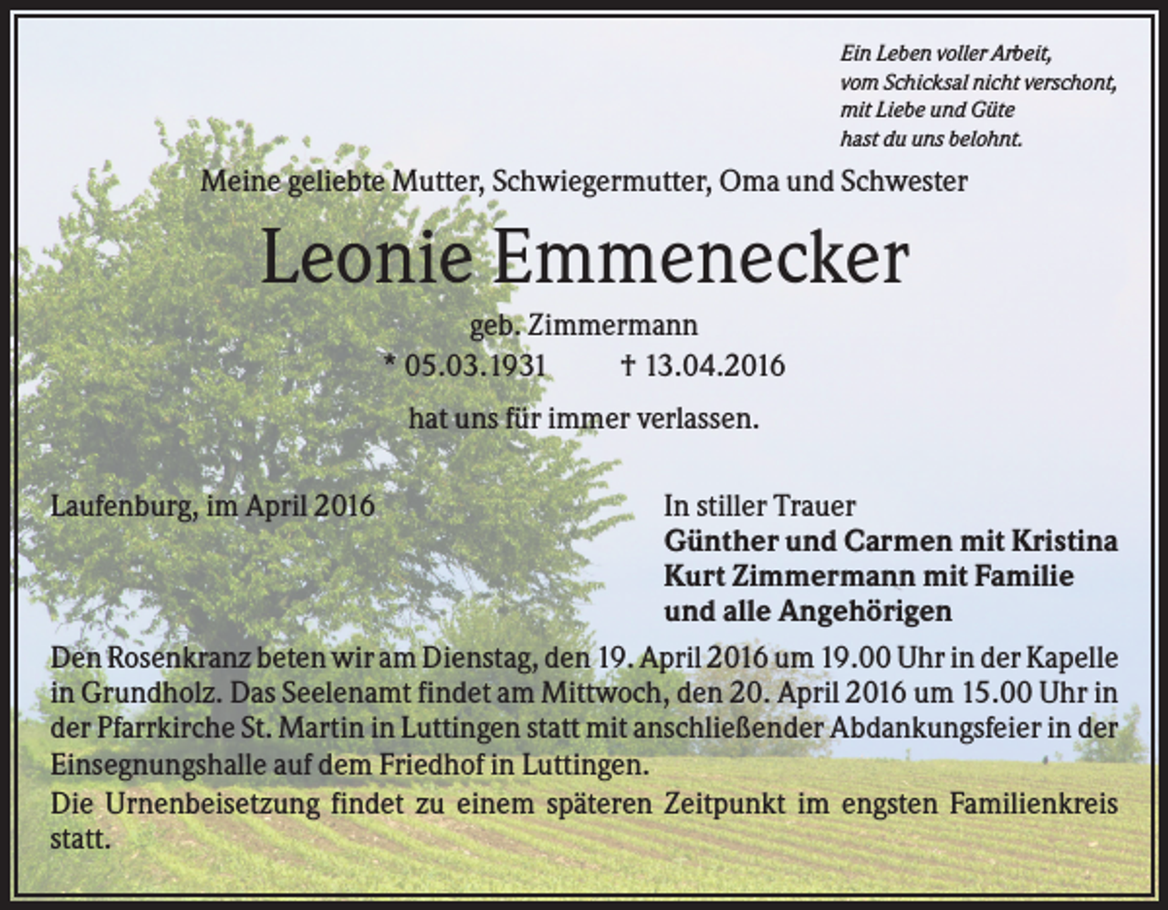 <p>Ein Leben voller Arbeit,<br />vom Schicksal nicht verschont,<br />mit Liebe und Güte<br />hast du uns belohnt.</p><p>Meine geliebte Mutter, Schwiegermutter, Oma und Schwester</p><p>Leonie Emmenecker<br />geb. Zimmermann<br />* 05.03.1931<br />† 13.04.2016<br />hat uns für immer verlassen.<br />Laufenburg, im April 2016</p><p>In stiller Trauer<br />Günther und Carmen mit Kristina<br />Kurt Zimmermann mit Familie<br />und alle Angehörigen<br />Den Rosenkranz beten wir am Dienstag, den 19. April 2016 um 19.00 Uhr in der Kapelle<br />in Grundholz. Das Seelenamt findet am Mittwoch, den 20. April 2016 um 15.00 Uhr in<br />der Pfarrkirche St. Martin in Luttingen statt mit anschließender Abdankungsfeier in der<br />Einsegnungshalle auf dem Friedhof in Luttingen.<br />Die Urnenbeisetzung findet zu einem späteren Zeitpunkt im engsten Familienkreis<br />statt.</p>