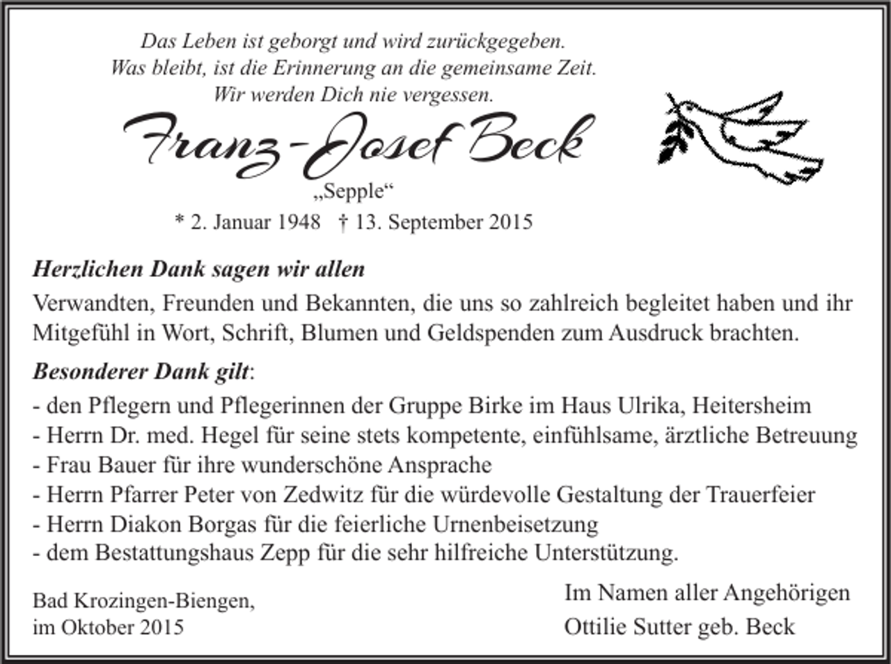 <p>Das Leben ist geborgt und wird zurückgegeben.<br />Was bleibt, ist die Erinnerung an die gemeinsame Zeit.<br />Wir werden Dich nie vergessen.</p><p>Franz-Josef Beck<br />„Sepple“<br />* 2. Januar 1948 † 13. September 2015</p><p>Herzlichen Dank sagen wir allen<br />Verwandten, Freunden und Bekannten, die uns so zahlreich begleitet haben und ihr<br />Mitgefühl in Wort, Schrift, Blumen und Geldspenden zum Ausdruck brachten.<br />Besonderer Dank gilt:<br />- den Pflegern und Pflegerinnen der Gruppe Birke im Haus Ulrika, Heitersheim<br />- Herrn Dr. med. Hegel für seine stets kompetente, einfühlsame, ärztliche Betreuung<br />- Frau Bauer für ihre wunderschöne Ansprache<br />- Herrn Pfarrer Peter von Zedwitz für die würdevolle Gestaltung der Trauerfeier<br />- Herrn Diakon Borgas für die feierliche Urnenbeisetzung<br />- dem Bestattungshaus Zepp für die sehr hilfreiche Unterstützung.<br />Bad Krozingen-Biengen,<br />im Oktober 2015</p><p>Im Namen aller Angehörigen<br />Ottilie Sutter geb. Beck</p>