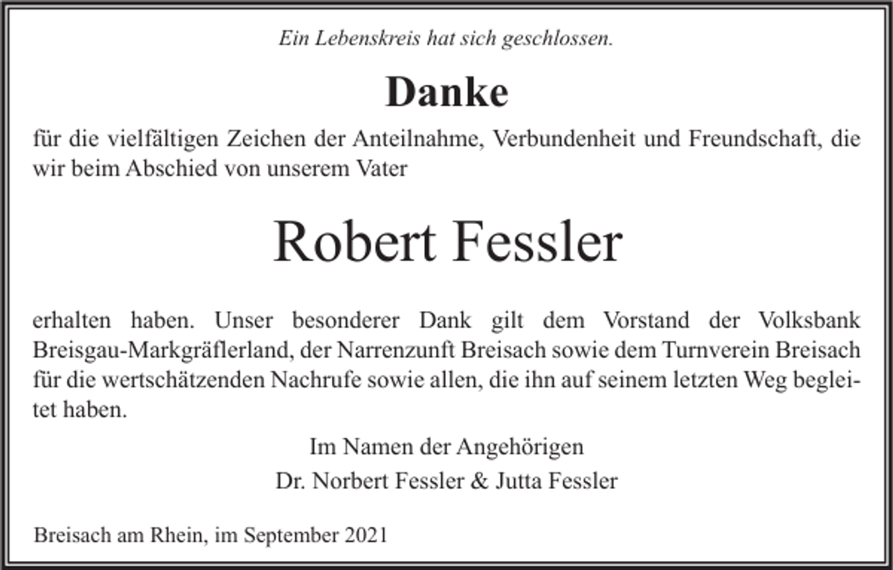 <p>Ein Lebenskreis hat sich geschlossen.</p><p>Danke<br />für die vielfältigen Zeichen der Anteilnahme, Verbundenheit und Freundschaft, die<br />wir beim Abschied von unserem Vater</p><p>Robert Fessler<br />erhalten haben. Unser besonderer Dank gilt dem Vorstand der Volksbank<br />Breisgau-Markgräflerland, der Narrenzunft Breisach sowie dem Turnverein Breisach<br />für die wertschätzenden Nachrufe sowie allen, die ihn auf seinem letzten Weg begleitet haben.<br />Im Namen der Angehörigen<br />Dr. Norbert Fessler &amp; Jutta Fessler<br />Breisach am Rhein, im September 2021</p>