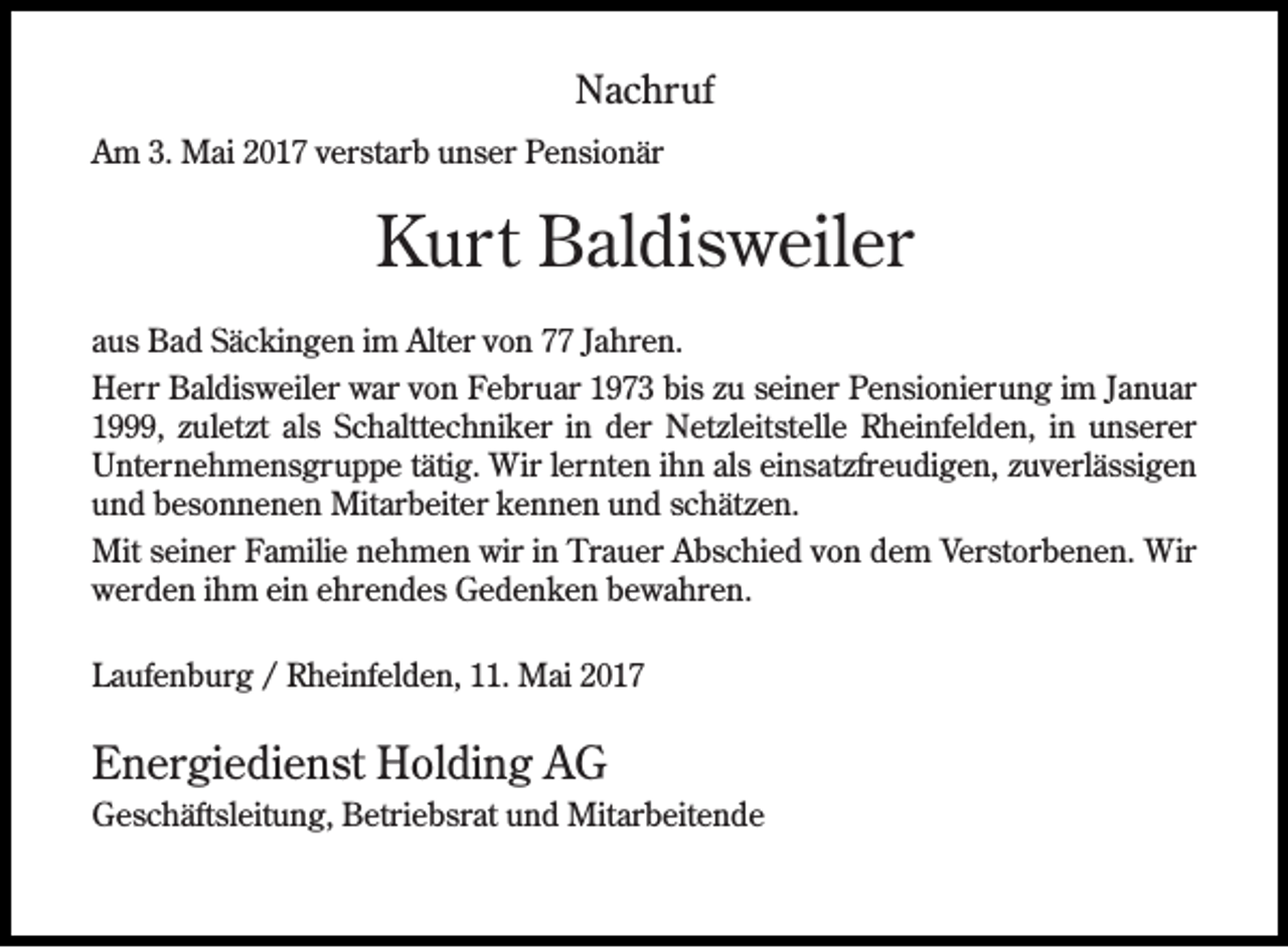 <p>Nachruf<br />Am 3. Mai 2017 verstarb unser Pensionär</p><p>Kurt Baldisweiler<br />aus Bad Säckingen im Alter von 77 Jahren.<br />Herr Baldisweiler war von Februar 1973 bis zu seiner Pensionierung im Januar<br />1999, zuletzt als Schalttechniker in der Netzleitstelle Rheinfelden, in unserer<br />Unternehmensgruppe tätig. Wir lernten ihn als einsatzfreudigen, zuverlässigen<br />und besonnenen Mitarbeiter kennen und schätzen.<br />Mit seiner Familie nehmen wir in Trauer Abschied von dem Verstorbenen. Wir<br />werden ihm ein ehrendes Gedenken bewahren.<br />Laufenburg / Rheinfelden, 11. Mai 2017</p><p>Energiedienst Holding AG<br />Geschäftsleitung, Betriebsrat und Mitarbeitende</p>