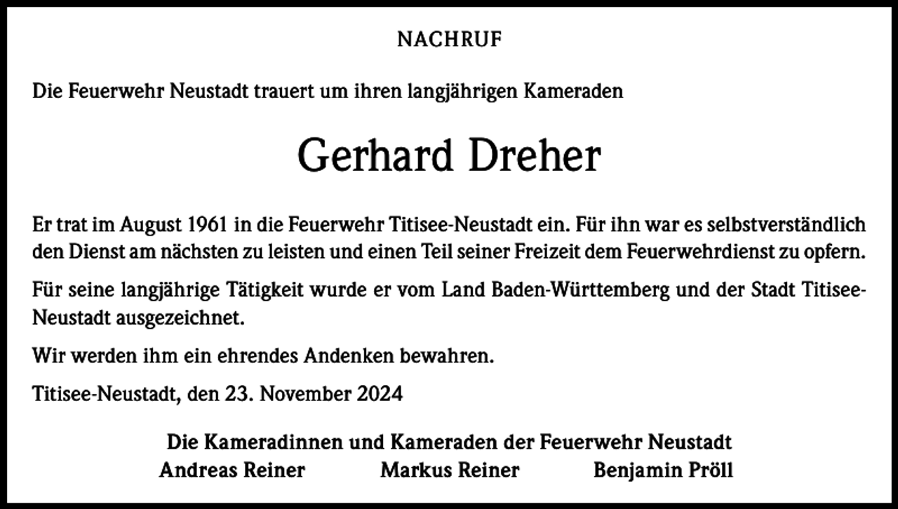 <p>NACHRUF<br />Die Feuerwehr Neustadt trauert um ihren langjährigen Kameraden</p><p>Gerhard Dreher<br />Er trat im August 1961 in die Feuerwehr Titisee-Neustadt ein. Für ihn war es selbstverständlich<br />den Dienst am nächsten zu leisten und einen Teil seiner Freizeit dem Feuerwehrdienst zu opfern.<br />Für seine langjährige Tätigkeit wurde er vom Land Baden-Württemberg und der Stadt TitiseeNeustadt ausgezeichnet.<br />Wir werden ihm ein ehrendes Andenken bewahren.<br />Titisee-Neustadt, den 23. November 2024</p><p>Die Kameradinnen und Kameraden der Feuerwehr Neustadt<br />Andreas Reiner<br />Markus Reiner<br />Benjamin Pröll</p>