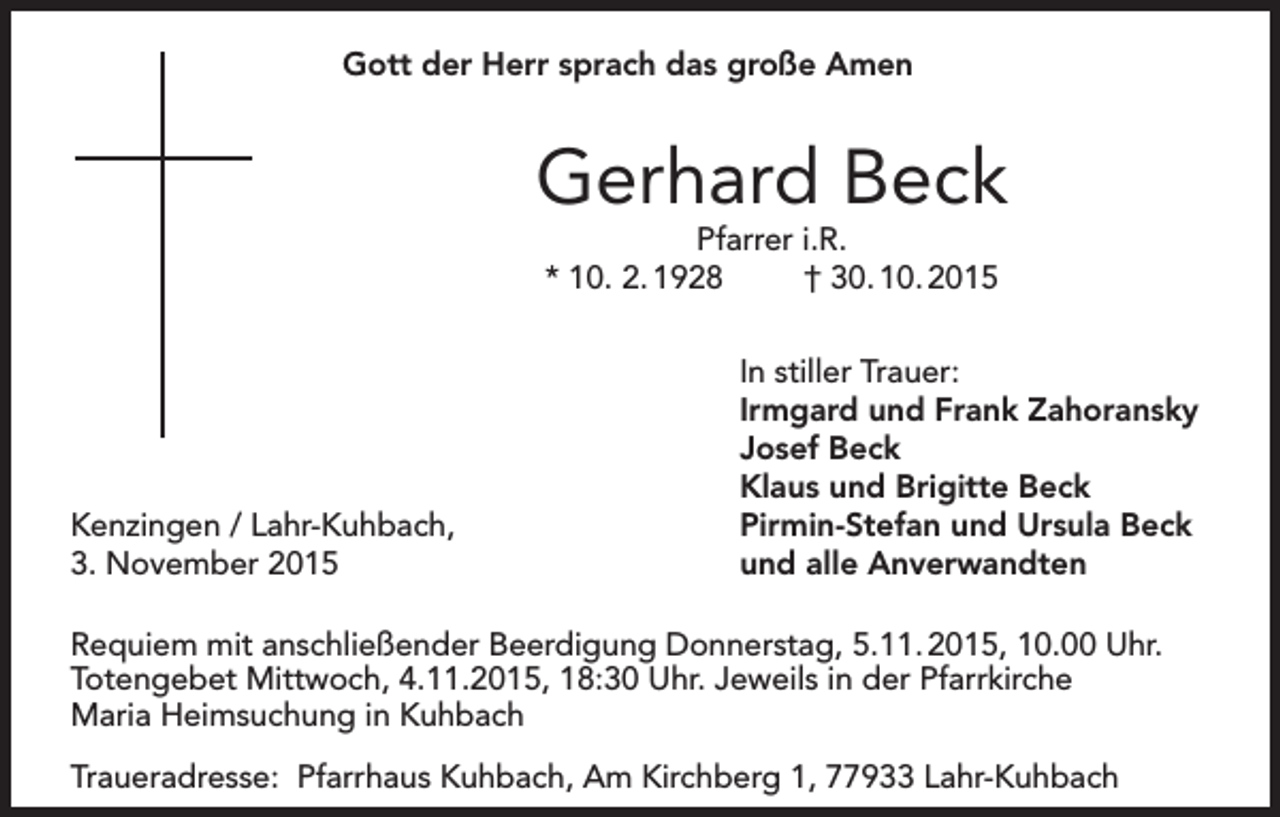 <p>Gott der Herr sprach das große Amen</p><p>Gerhard Beck<br />Pfarrer i.R.<br />* 10. 2. 1928<br />† 30. 10. 2015</p><p>Kenzingen / Lahr-Kuhbach,<br />3. November 2015</p><p>In stiller Trauer:<br />Irmgard und Frank Zahoransky<br />Josef Beck<br />Klaus und Brigitte Beck<br />Pirmin-Stefan und Ursula Beck<br />und alle Anverwandten</p><p>Requiem mit anschließender Beerdigung Donnerstag, 5.11. 2015, 10.00 Uhr.<br />Totengebet Mittwoch, 4.11.2015, 18:30 Uhr. Jeweils in der Pfarrkirche<br />Maria Heimsuchung in Kuhbach<br />Traueradresse: Pfarrhaus Kuhbach, Am Kirchberg 1, 77933 Lahr-Kuhbach</p>