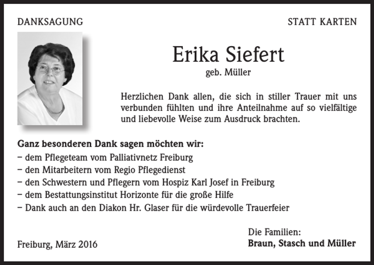 <p>DANKSAGUNG</p><p>STATT KARTEN</p><p>Erika Siefert<br />geb. Müller</p><p>Herzlichen Dank allen, die sich in stiller Trauer mit uns<br />verbunden fühlten und ihre Anteilnahme auf so vielfältige<br />und liebevolle Weise zum Ausdruck brachten.<br />Ganz besonderen Dank sagen möchten wir:<br />– dem Pflegeteam vom Palliativnetz Freiburg<br />– den Mitarbeitern vom Regio Pflegedienst<br />– den Schwestern und Pflegern vom Hospiz Karl Josef in Freiburg<br />– dem Bestattungsinstitut Horizonte für die große Hilfe<br />– Dank auch an den Diakon Hr. Glaser für die würdevolle Trauerfeier<br />Freiburg, März 2016</p><p>Die Familien:<br />Braun, Stasch und Müller</p>