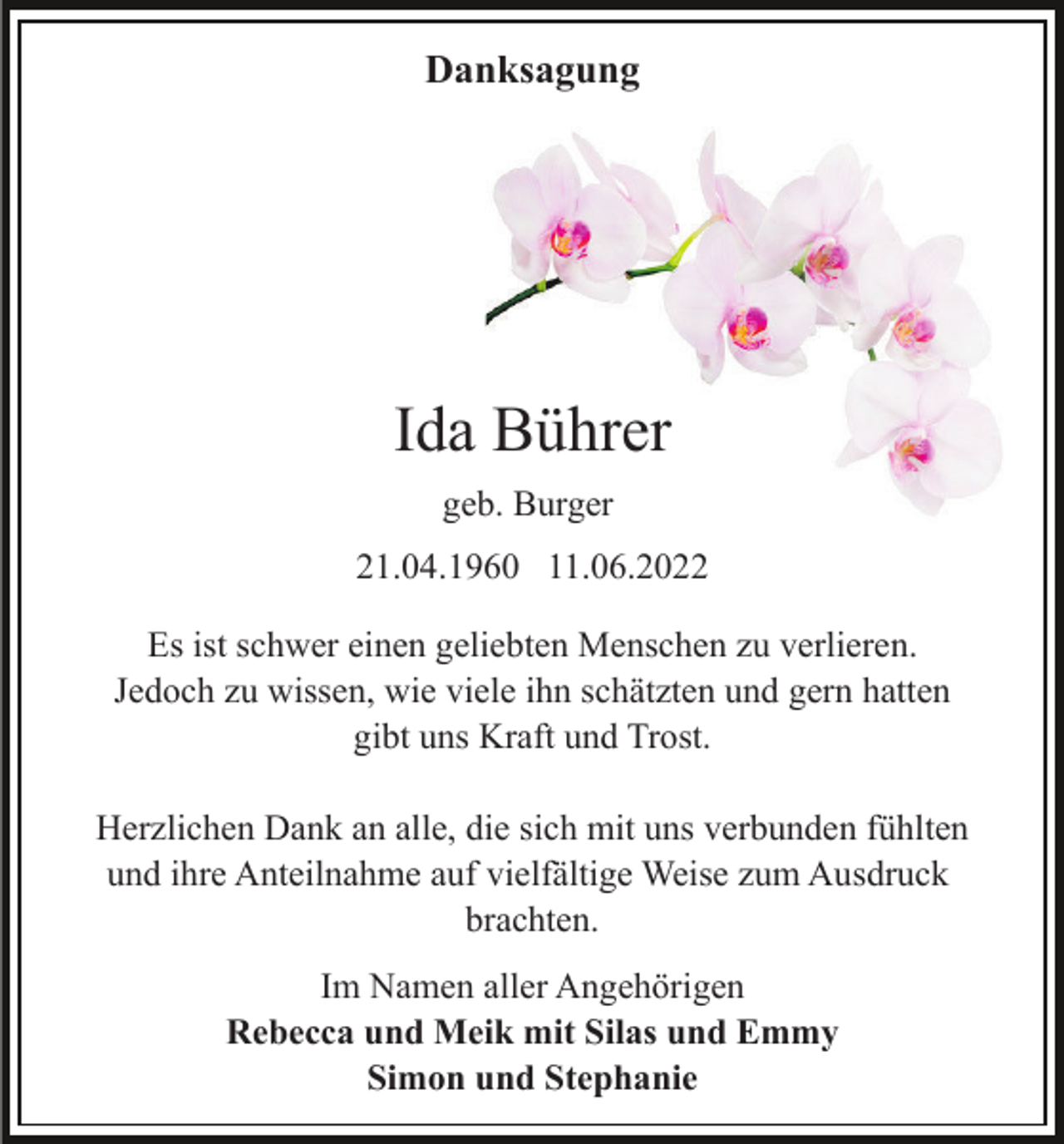 <p>Danksagung</p><p>Ida Bührer<br />geb. Burger<br />21.04.1960 11.06.2022<br />Es ist schwer einen geliebten Menschen zu verlieren.<br />Jedoch zu wissen, wie viele ihn schätzten und gern hatten<br />gibt uns Kraft und Trost.<br />Herzlichen Dank an alle, die sich mit uns verbunden fühlten<br />und ihre Anteilnahme auf vielfältige Weise zum Ausdruck<br />brachten.<br />Im Namen aller Angehörigen<br />Rebecca und Meik mit Silas und Emmy<br />Simon und Stephanie</p>