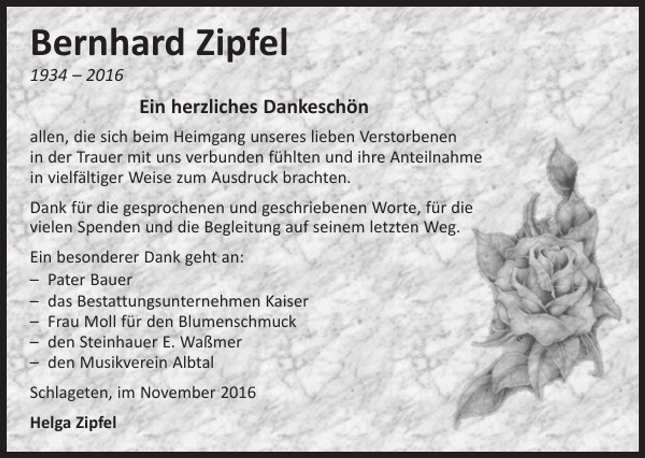 <p>Bernhard Zipfel<br />1934 – 2016</p><p>Ein herzliches Dankeschön<br />allen, die sich beim Heimgang unseres lieben Verstorbenen<br />in der Trauer mit uns verbunden fühlten und ihre Anteilnahme<br />in vielfältiger Weise zum Ausdruck brachten.<br />Dank für die gesprochenen und geschriebenen Worte, für die<br />vielen Spenden und die Begleitung auf seinem letzten Weg.<br />Ein besonderer Dank geht an:<br />– Pater Bauer<br />– das Bestattungsunternehmen Kaiser<br />– Frau Moll für den Blumenschmuck<br />– den Steinhauer E. Waßmer<br />– den Musikverein Albtal<br />Schlageten, im November 2016<br />Helga Zipfel</p>