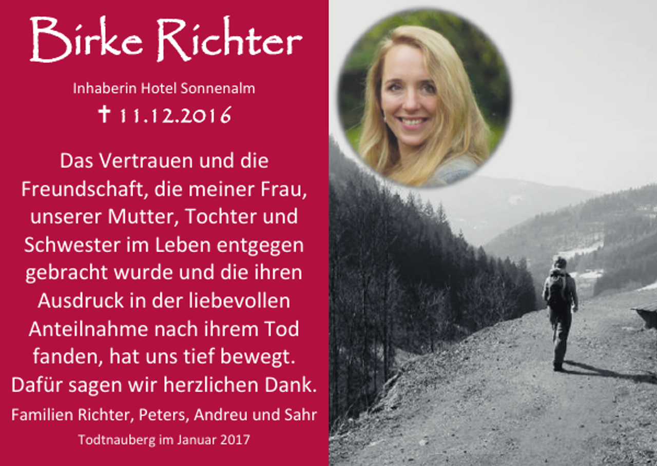 <p>Birke Richter<br />Inhaberin Hotel Sonnenalm</p><p> 11.12.2016<br />Das Vertrauen und die<br />Freundschaft, die meiner Frau,<br />unserer Mutter, Tochter und<br />Schwester im Leben entgegen<br />gebracht wurde und die ihren<br />Ausdruck in der liebevollen<br />Anteilnahme nach ihrem Tod<br />fanden, hat uns tief bewegt.<br />Dafür sagen wir herzlichen Dank.<br />Familien Richter, Peters, Andreu und Sahr<br />Todtnauberg im Januar 2017</p>