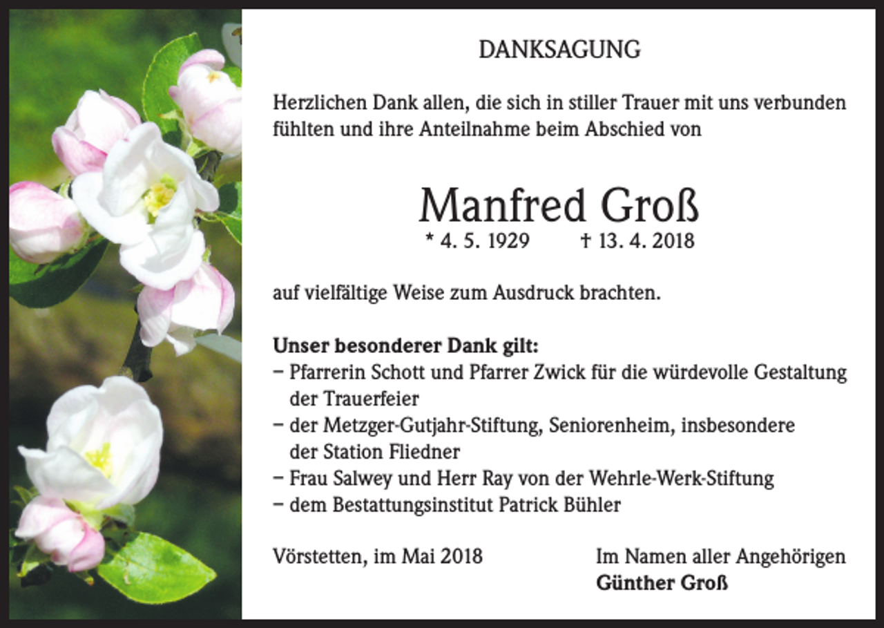 <p>DANKSAGUNG<br />Herzlichen Dank allen, die sich in stiller Trauer mit uns verbunden<br />fühlten und ihre Anteilnahme beim Abschied von</p><p>Manfred Groß<br />* 4. 5. 1929</p><p>† 13. 4. 2018</p><p>auf vielfältige Weise zum Ausdruck brachten.<br />Unser besonderer Dank gilt:<br />– Pfarrerin Schott und Pfarrer Zwick für die würdevolle Gestaltung<br />der Trauerfeier<br />– der Metzger-Gutjahr-Stiftung, Seniorenheim, insbesondere<br />der Station Fliedner<br />– Frau Salwey und Herr Ray von der Wehrle-Werk-Stiftung<br />– dem Bestattungsinstitut Patrick Bühler<br />Vörstetten, im Mai 2018 Im Namen aller Angehörigen<br />Günther Groß</p>