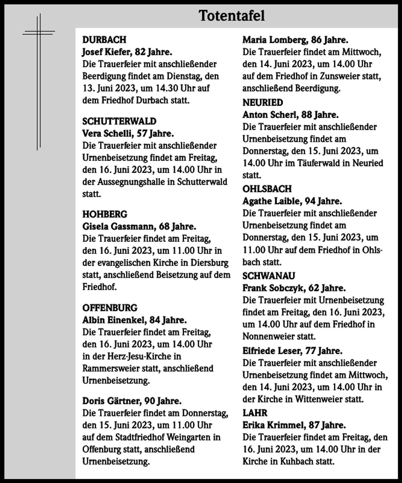 <p>Totentafel Totentafel<br />DURBACH<br />Josef Kiefer, 82 Jahre.<br />Die Trauerfeier mit anschließender<br />Beerdigung findet am Dienstag, den<br />13. Juni 2023, um 14.30 Uhr auf<br />dem Friedhof Durbach statt.<br />SCHUTTERWALD<br />Vera Schelli, 57 Jahre.<br />Die Trauerfeier mit anschließender<br />Urnenbeisetzung findet am Freitag,<br />den 16. Juni 2023, um 14.00 Uhr in<br />der Aussegnungshalle in Schutterwald<br />statt.<br />HOHBERG<br />Gisela Gassmann, 68 Jahre.<br />Die Trauerfeier findet am Freitag,<br />den 16. Juni 2023, um 11.00 Uhr in<br />der evangelischen Kirche in Diersburg<br />statt, anschließend Beisetzung auf dem<br />Friedhof.<br />OFFENBURG<br />Albin Einenkel, 84 Jahre.<br />Die Trauerfeier findet am Freitag,<br />den 16. Juni 2023, um 14.00 Uhr<br />in der Herz-Jesu-Kirche in<br />Rammersweier statt, anschließend<br />Urnenbeisetzung.<br />Doris Gärtner, 90 Jahre.<br />Die Trauerfeier findet am Donnerstag,<br />den 15. Juni 2023, um 11.00 Uhr<br />auf dem Stadtfriedhof Weingarten in<br />Offenburg statt, anschließend<br />Urnenbeisetzung.</p><p>Maria Lomberg, 86 Jahre.<br />Die Trauerfeier findet am Mittwoch,<br />den 14. Juni 2023, um 14.00 Uhr<br />auf dem Friedhof in Zunsweier statt,<br />anschließend Beerdigung.<br />NEURIED<br />Anton Scherl, 88 Jahre.<br />Die Trauerfeier mit anschließender<br />Urnenbeisetzung findet am<br />Donnerstag, den 15. Juni 2023, um<br />14.00 Uhr im Täuferwald in Neuried<br />statt.<br />OHLSBACH<br />Agathe Laible, 94 Jahre.<br />Die Trauerfeier mit anschließender<br />Urnenbeisetzung findet am<br />Donnerstag, den 15. Juni 2023, um<br />11.00 Uhr auf dem Friedhof in Ohlsbach statt.<br />SCHWANAU<br />Frank Sobczyk, 62 Jahre.<br />Die Trauerfeier mit Urnenbeisetzung<br />findet am Freitag, den 16. Juni 2023,<br />um 14.00 Uhr auf dem Friedhof in<br />Nonnenweier statt.<br />Elfriede Leser, 77 Jahre.<br />Die Trauerfeier mit anschließender<br />Urnenbeisetzung findet am Mittwoch,<br />den 14. Juni 2023, um 14.00 Uhr in<br />der Kirche in Wittenweier statt.<br />LAHR<br />Erika Krimmel, 87 Jahre.<br />Die Trauerfeier findet am Freitag, den<br />16. Juni 2023, um 14.00 Uhr in der<br />Kirche in Kuhbach statt.</p>
