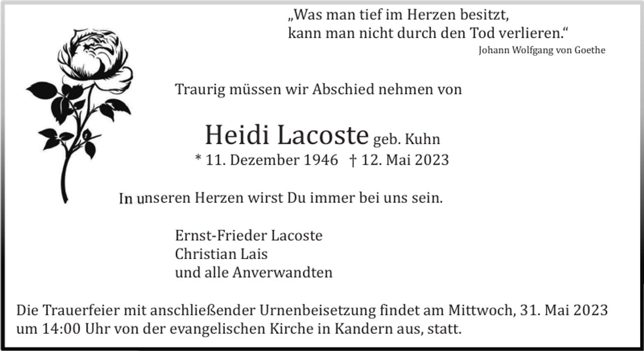 <p>„Was man tief im Herzen besitzt,<br />kann man nicht durch den Tod verlieren.“<br />Johann Wolfgang von Goethe</p><p>Traurig mü ssen wir Abschied nehmen von</p><p>Heidi Lacoste</p><p>geb. Kuhn<br />* 11. Dezember 1946 † 12. Mai 2023<br />In unseren Herzen wirst Du immer bei uns sein.<br />Ernst-Frieder Lacoste<br />Christian Lais<br />und alle Anverwandten<br />Die Trauerfeier mit anschließender Urnenbeisetzung findet am Mittwoch, 31. Mai 2023<br />um 14:00 Uhr von der evangelischen Kirche in Kandern aus, statt.</p>