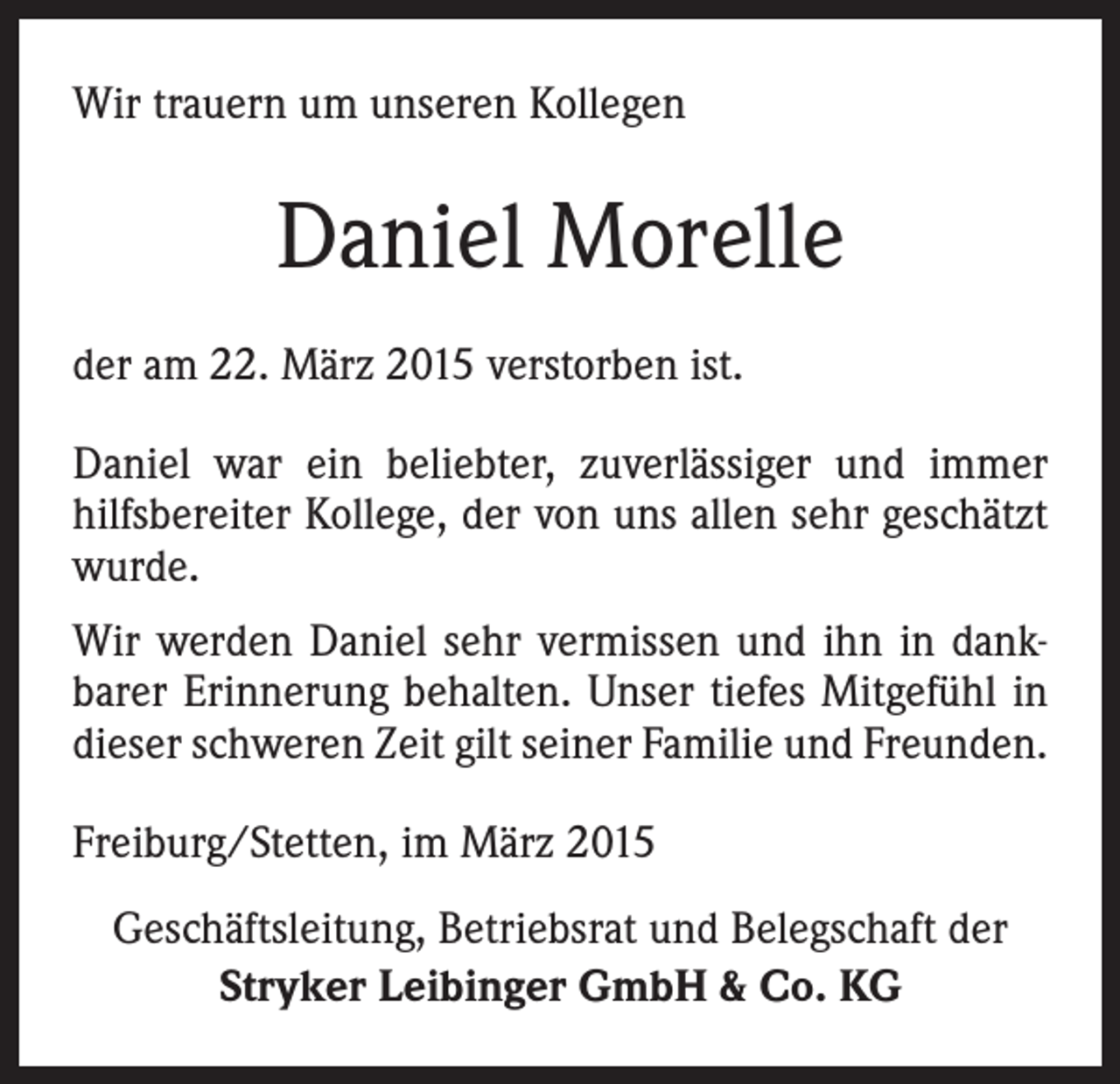 <p>Wir trauern um unseren Kollegen</p><p>Daniel Morelle<br />der am 22. März 2015 verstorben ist.<br />Daniel war ein beliebter, zuverlässiger und immer<br />hilfsbereiter Kollege, der von uns allen sehr geschätzt<br />wurde.<br />Wir werden Daniel sehr vermissen und ihn in dankbarer Erinnerung behalten. Unser tiefes Mitgefühl in<br />dieser schweren Zeit gilt seiner Familie und Freunden.<br />Freiburg/Stetten, im März 2015<br />Geschäftsleitung, Betriebsrat und Belegschaft der<br />Stryker Leibinger GmbH &amp; Co. KG</p>
