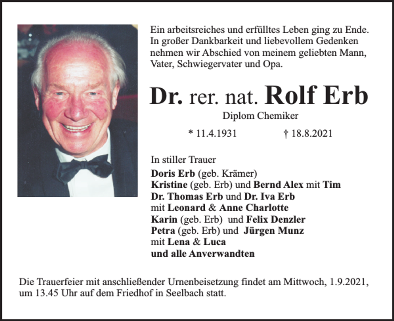 <p>Ein arbeitsreiches und erfülltes Leben ging zu Ende.<br />In großer Dankbarkeit und liebevollem Gedenken<br />nehmen wir Abschied von meinem geliebten Mann,<br />Vater, Schwiegervater und Opa.</p><p>Dr. rer. nat. Rolf Erb<br />Diplom Chemiker</p><p>* 11.4.1931</p><p>† 18.8.2021</p><p>In stiller Trauer<br />Doris Erb (geb. Krämer)<br />Kristine (geb. Erb) und Bernd Alex mit Tim<br />Dr. Thomas Erb und Dr. Iva Erb<br />mit Leonard &amp; Anne Charlotte<br />Karin (geb. Erb) und Felix Denzler<br />Petra (geb. Erb) und Jürgen Munz<br />mit Lena &amp; Luca<br />und alle Anverwandten<br />Die Trauerfeier mit anschließender Urnenbeisetzung findet am Mittwoch, 1.9.2021,<br />um 13.45 Uhr auf dem Friedhof in Seelbach statt.</p>