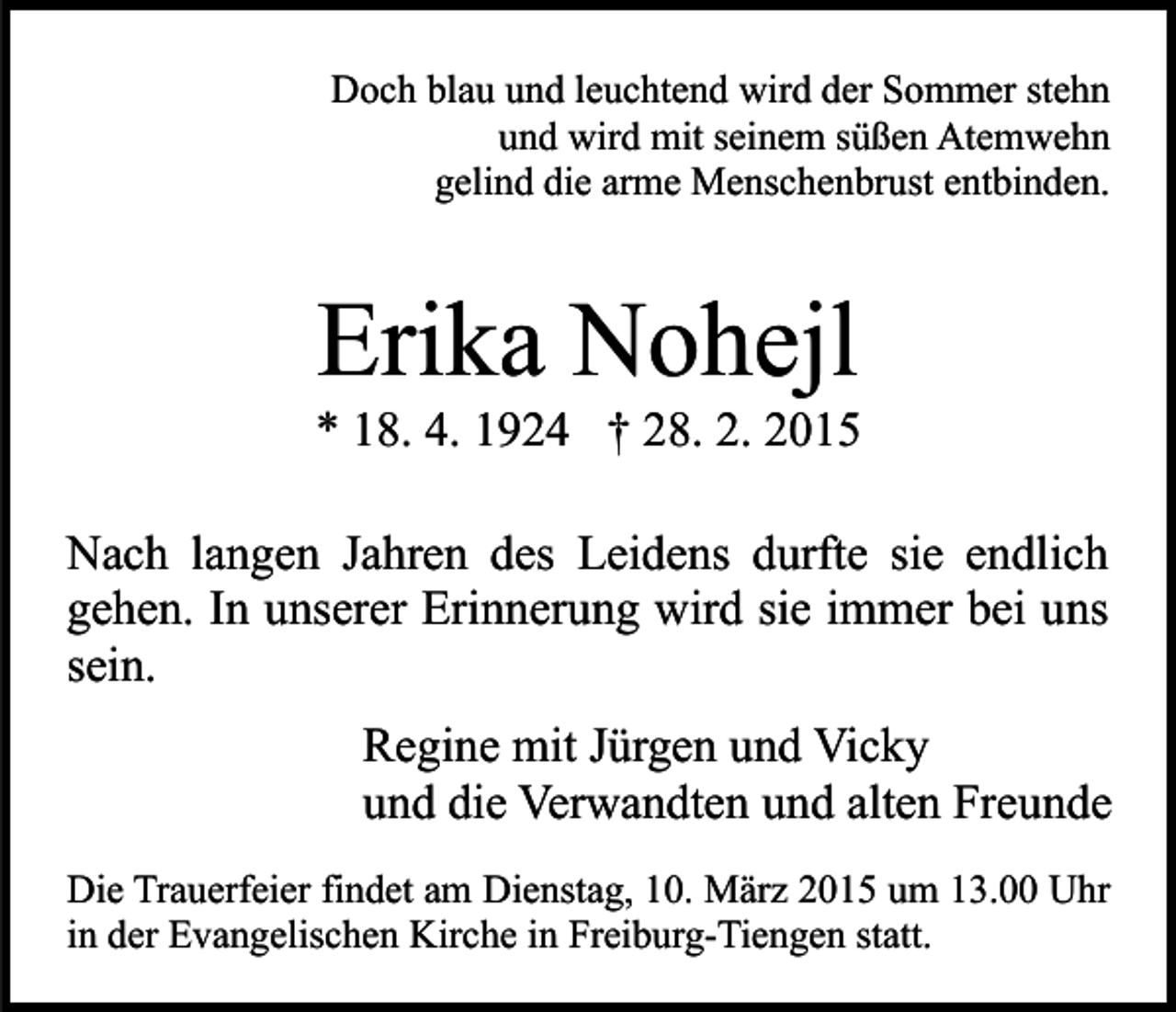 <p>Doch blau und leuchtend wird der Sommer stehn<br />und wird mit seinem süßen Atemwehn<br />gelind die arme Menschenbrust entbinden.</p><p>Erika Nohejl</p><p>* 18. 4. 1924 † 28. 2. 2015<br />Nach langen Jahren des Leidens durfte sie endlich<br />gehen. In unserer Erinnerung wird sie immer bei uns<br />sein.<br />Regine mit Jürgen und Vicky<br />und die Verwandten und alten Freunde<br />Die Trauerfeier findet am Dienstag, 10. März 2015 um 13.00 Uhr<br />in der Evangelischen Kirche in Freiburg-Tiengen statt.</p>
