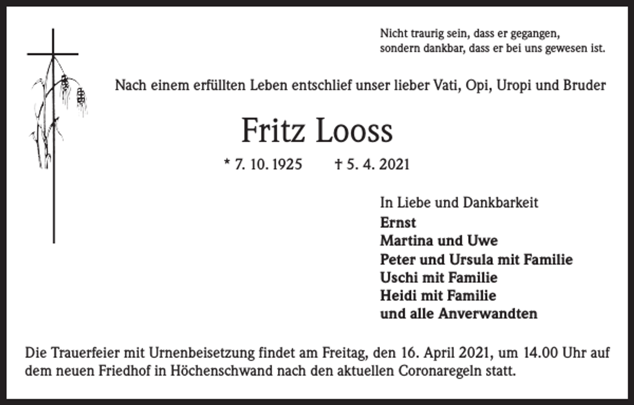 <p>Nicht traurig sein, dass er gegangen,<br />sondern dankbar, dass er bei uns gewesen ist.</p><p>Nach einem erfüllten Leben entschlief unser lieber Vati, Opi, Uropi und Bruder</p><p>Fritz Looss<br />* 7. 10. 1925 † 5. 4. 2021<br />In Liebe und Dankbarkeit<br />Ernst<br />Martina und Uwe<br />Peter und Ursula mit Familie<br />Uschi mit Familie<br />Heidi mit Familie<br />und alle Anverwandten<br />Die Trauerfeier mit Urnenbeisetzung findet am Freitag, den 16. April 2021, um 14.00 Uhr auf<br />dem neuen Friedhof in Höchenschwand nach den aktuellen Coronaregeln statt.</p>
