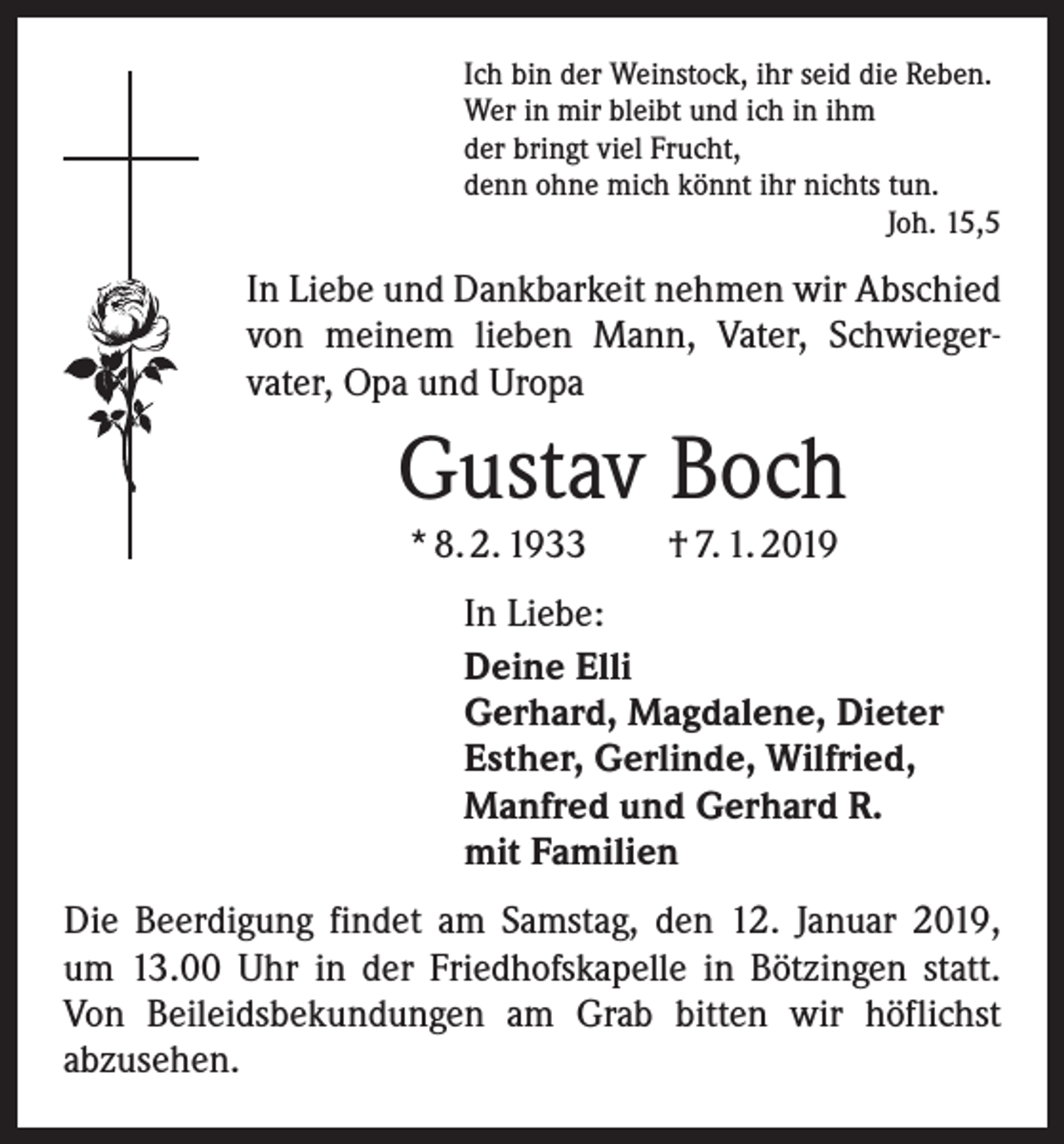 <p>Ich bin der Weinstock, ihr seid die Reben.<br />Wer in mir bleibt und ich in ihm<br />der bringt viel Frucht,<br />denn ohne mich könnt ihr nichts tun.</p><p>Joh. 15,5</p><p>In Liebe und Dankbarkeit nehmen wir Abschied<br />von meinem lieben Mann, Vater, Schwieger­<br />vater, Opa und Uropa</p><p>Gustav Boch<br />* 8. 2. 1933 † 7. 1. 2019</p><p>In Liebe:<br />Deine Elli<br />Gerhard, Magdalene, Dieter<br />Esther, Gerlinde, Wilfried,<br />Manfred und Gerhard R.<br />mit Familien<br />Die Beerdigung findet am Samstag, den 12. Januar 2019,<br />um 13.00 Uhr in der Friedhofskapelle in Bötzingen statt.<br />Von Beileidsbekundungen am Grab bitten wir höflichst<br />abzusehen.</p>