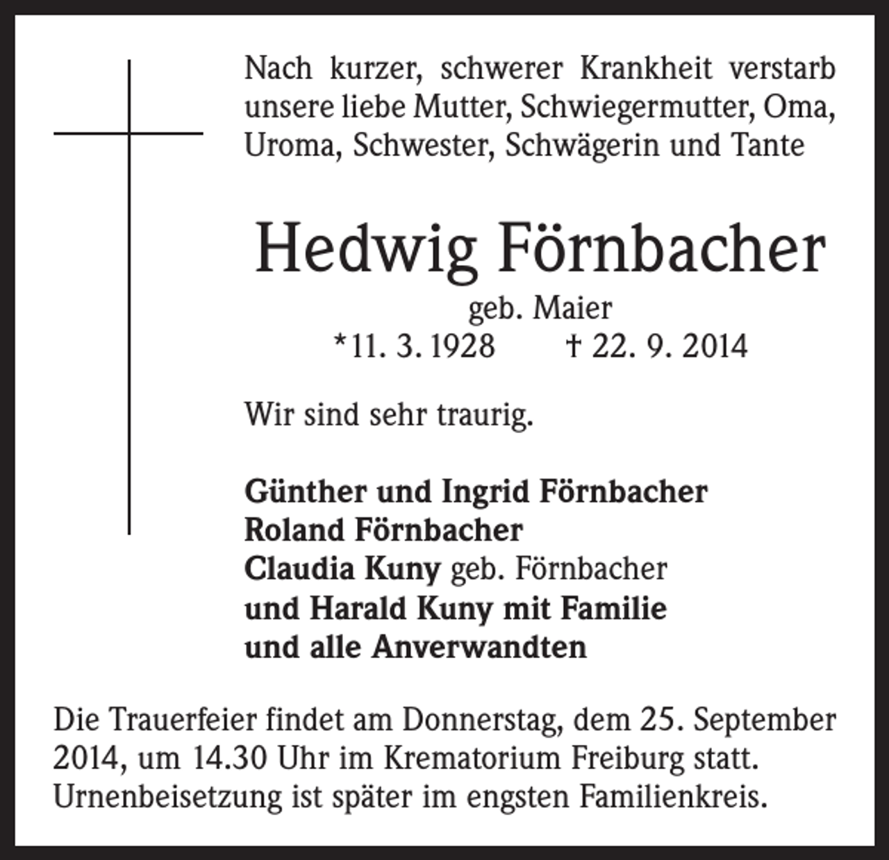 <p>Nach kurzer, schwerer Krankheit verstarb<br />unsere liebe Mutter, Schwiegermutter, Oma,<br />Uroma, Schwester, Schwägerin und Tante</p><p>Hedwig Förnbacher<br />geb. Maier<br />*11. 3. 1928 † 22. 9. 2014</p><p>Wir sind sehr traurig.<br />Günther und Ingrid Förnbacher<br />Roland Förnbacher<br />Claudia Kuny geb. Förnbacher<br />und Harald Kuny mit Familie<br />und alle Anverwandten<br />Die Trauerfeier findet am Donnerstag, dem 25. September<br />2014, um 14.30 Uhr im Krematorium Freiburg statt.<br />Urnenbeisetzung ist ­später im engsten Familienkreis.</p>
