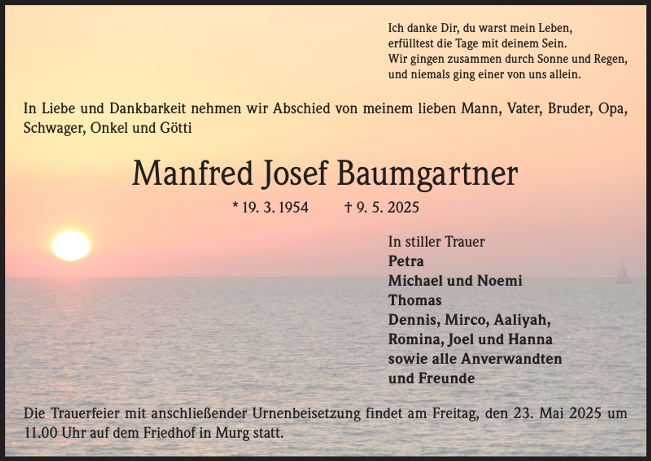 <p>Ich danke Dir, du warst mein Leben,<br />erfülltest die Tage mit deinem Sein.<br />Wir gingen zusammen durch Sonne und Regen,<br />und niemals ging einer von uns allein.</p><p>In Liebe und Dankbarkeit nehmen wir Abschied von meinem lieben Mann, Vater, Bruder, Opa,<br />Schwager, Onkel und Götti</p><p>Manfred Josef Baumgartner<br />* 19. 3. 1954</p><p>† 9. 5. 2025<br />In stiller Trauer<br />Petra<br />Michael und Noemi<br />Thomas<br />Dennis, Mirco, Aaliyah,<br />Romina, Joel und Hanna<br />sowie alle Anverwandten<br />und Freunde</p><p>Die Trauerfeier mit anschließender Urnenbeisetzung findet am Freitag, den 23. Mai 2025 um<br />11.00 Uhr auf dem Friedhof in Murg statt.</p>