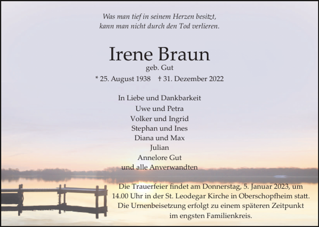 <p>Was man tief in seinem Herzen besi�t,<br />kann man nicht durch den Tod verlieren.</p><p>Irene Braun<br />geb. Gut</p><p>* 25. August 1938</p><p>† 31. Dezember 2022</p><p>In Liebe und Dankbarkeit<br />Uwe und Petra<br />Volker und Ingrid<br />Stephan und Ines<br />Diana und Max<br />Julian<br />Annelore Gut<br />und alle Anverwandten<br />Die Trauerfeier ﬁndet am Donnerstag, 5. Januar 2023, um<br />14.00 Uhr in der St. Leodegar Kirche in Oberschop�eim sta�.<br />Die Urnenbeise�ung erfolgt zu einem späteren Zeitpunkt<br />im engsten Familienkreis.</p>