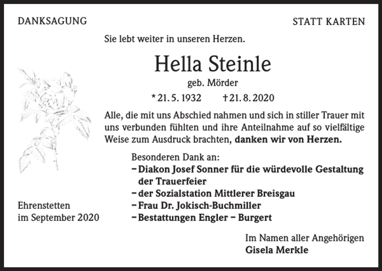 <p>DANKSAGUNG</p><p>STATT KARTEN<br />Sie lebt weiter in unseren Herzen.</p><p>Hella Steinle</p><p>geb. Mörder<br />* 21. 5. 1932 † 21. 8. 2020<br />Alle, die mit uns Abschied nahmen und sich in stiller Trauer mit<br />uns verbunden fühlten und ihre Anteilnahme auf so vielfältige<br />Weise zum Ausdruck brachten, danken wir von Herzen.</p><p>Ehrenstetten<br />im September 2020</p><p>Besonderen Dank an:<br />– Diakon Josef Sonner für die würdevolle Gestaltung<br />der Trauerfeier<br />– der Sozialstation Mittlerer Breisgau<br />– Frau Dr. Jokisch-Buchmiller<br />– Bestattungen Engler – Burgert<br />Im Namen aller Angehörigen<br />Gisela Merkle</p>