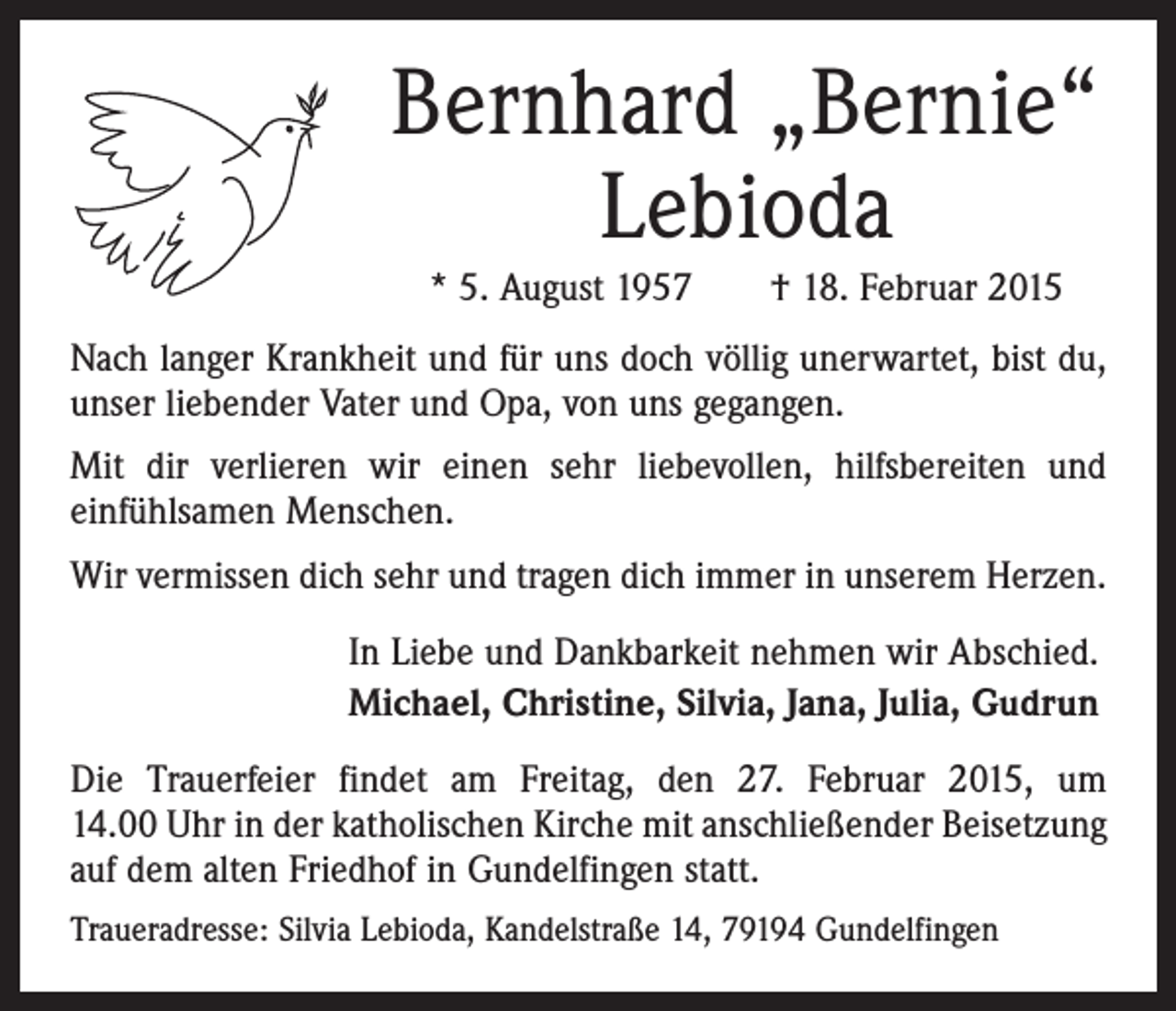 <p>Bernhard „Bernie“<br />Lebioda<br />* 5. August 1957 † 18. Februar 2015<br />Nach langer Krankheit und für uns doch völlig ­unerwartet, bist du,<br />unser liebender Vater und Opa, von uns gegangen.<br />Mit dir verlieren wir einen sehr liebevollen, hilfsbereiten und<br />e­infühlsamen Menschen.<br />Wir vermissen dich sehr und tragen dich immer in unserem Herzen.<br />In Liebe und Dankbarkeit nehmen wir Abschied.<br />Michael, Christine, Silvia, Jana, Julia, Gudrun<br />Die Trauerfeier findet am Freitag, den 27. Februar 2015, um<br />14.00 Uhr in der katholischen Kirche mit anschließender Beisetzung<br />auf dem alten Friedhof in Gundelfingen statt.<br />Traueradresse: Silvia Lebioda, Kandelstraße 14, 79194 Gundelfingen</p>