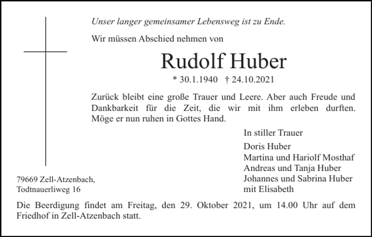<p>Unser langer gemeinsamer Lebensweg ist zu Ende.<br />Wir müssen Abschied nehmen von</p><p>Rudolf Huber<br />* 30.1.1940 † 24.10.2021<br />Zurück bleibt eine große Trauer und Leere. Aber auch Freude und<br />Dankbarkeit für die Zeit, die wir mit ihm erleben durften.<br />Möge er nun ruhen in Gottes Hand.</p><p>79669 Zell-Atzenbach,<br />Todtnauerliweg 16</p><p>In stiller Trauer<br />Doris Huber<br />Martina und Hariolf Mosthaf<br />Andreas und Tanja Huber<br />Johannes und Sabrina Huber<br />mit Elisabeth</p><p>Die Beerdigung findet am Freitag, den 29. Oktober 2021, um 14.00 Uhr auf dem<br />Friedhof in Zell-Atzenbach statt.</p>