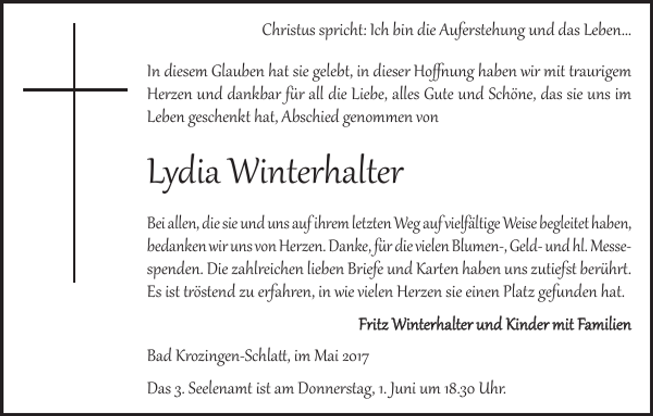 <p>Christus spricht: Ich bin die Auferstehung und das Leben...<br />In diesem Glauben hat sie gelebt, in dieser Hoffnung haben wir mit traurigem<br />Herzen und dankbar für all die Liebe, alles Gute und Schöne, das sie uns im<br />Leben geschenkt hat, Abschied genommen von</p><p>Lydia Winterhalter</p><p>Bei allen, die sie und uns auf ihrem letzten Weg auf vielfältige Weise begleitet haben,<br />bedanken wir uns von Herzen. Danke, für die vielen Blumen-, Geld- und hl. Messespenden. Die zahlreichen lieben Briefe und Karten haben uns zutiefst berührt.<br />Es ist tröstend zu erfahren, in wie vielen Herzen sie einen Platz gefunden hat.<br />Fritz Winterhalter und Kinder mit Familien</p><p>Bad Krozingen-Schlatt, im Mai 2017</p><p>Das 3. Seelenamt ist am Donnerstag, 1. Juni um 18.30 Uhr.</p>