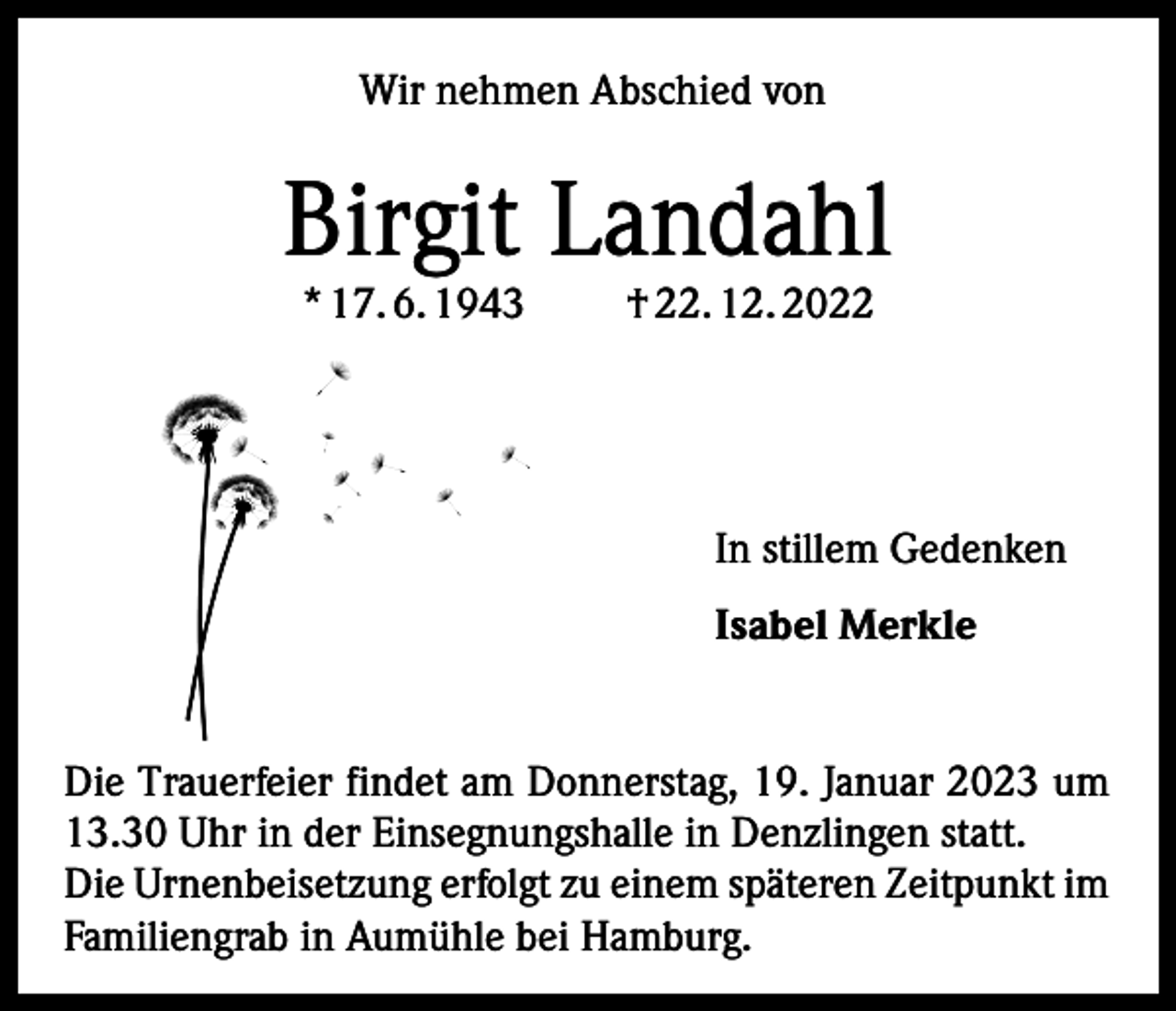 <p>Wir nehmen Abschied von</p><p>Birgit Landahl<br />* 17. 6. 1943</p><p>† 22. 12. 2022</p><p>In stillem Gedenken<br />Isabel Merkle<br />Die Trauerfeier findet am Donnerstag, 19. Januar 2023 um<br />13.30 Uhr in der Einsegnungshalle in Denzlingen statt.<br />Die Urnenbeisetzung erfolgt zu einem späteren Zeitpunkt im<br />Familiengrab in Aumühle bei Hamburg.</p>